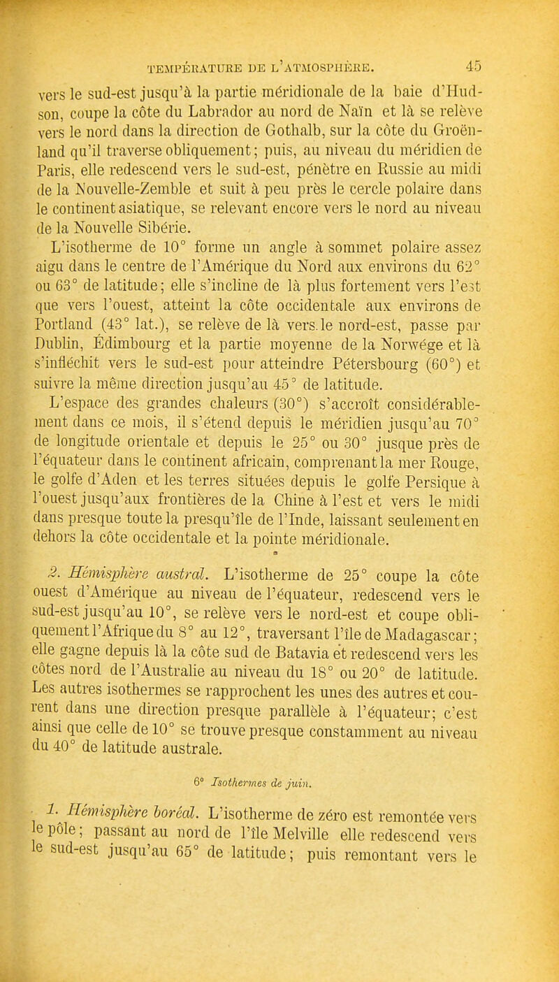 vers le sud-est jusqu’à la partie méridionale de la baie d’IIud- son, coupe la côte du Labrador au nord de Nain et là se relève vers le nord dans la direction de Gothalb, sur la côte du Groen- land qu’il traverse obliquement; puis, au niveau du méridien de Paris, elle redescend vers le sud-est, pénètre en Russie au midi de la Nouvelle-Zemble et suit à peu près le cercle polaire dans le continent asiatique, se relevant encore vers le nord au niveau de la Nouvelle Sibérie. L’isotherme de 10° forme un angle à sommet polaire assez aigu dans le centre de l’Amérique du Nord aux environs du 62° ou G3° de latitude; elle s’incline de là plus fortement vers l’est que vers l’ouest, atteint la côte occidentale aux environs de Portland (43° lat.), se relève de là vers.le nord-est, passe par Dublin, Edimbourg et la partie moyenne de la Norwége et là s’infléchit vers le sud-est pour atteindre Pétersbourg (60°) et suivre la même direction jusqu’au 45° de latitude. L’espace des grandes chaleurs (30°) s’accroît considérable- ment dans ce mois, il s’étend depuis le méridien jusqu’au 70° de longitude orientale et depuis le 25° ou 30° jusque près de l’équateur dans le continent africain, comprenant la mer Rouge, le gobe d’Aden et les terres situées depuis le golfe Persique à l’ouest jusqu’aux frontières de la Chine à l’est et vers le midi dans presque toute la presqu’île de l’Inde, laissant seulement en dehors la côte occidentale et la pointe méridionale. s 2. Hémisphère austral. L’isotherme de 25° coupe la côte ouest d’Amérique au niveau de l’équateur, redescend vers le sud-est jusqu’au 10°, se relève vers le nord-est et coupe obli- quement l’Afrique du 8° au 12°, traversant l’île de Madagascar ; elle gagne depuis là la côte sud de Batavia et redescend vers les côtes nord de l’Australie au niveau du 18° ou 20° de latitude. Les autres isothermes se rapprochent les unes des autres et cou- rent dans une direction presque parallèle à l’équateur; c’est ainsi que celle de 10° se trouve presque constamment au niveau du 40° de latitude australe. 6° Isothermes de juin. 1- Hémisphère boréal. L’isotherme de zéro est remontée vers e pôle, passant au nord de l’île Melville elle redescend vers le sud-est jusqu’au 65° de latitude; puis remontant vers le