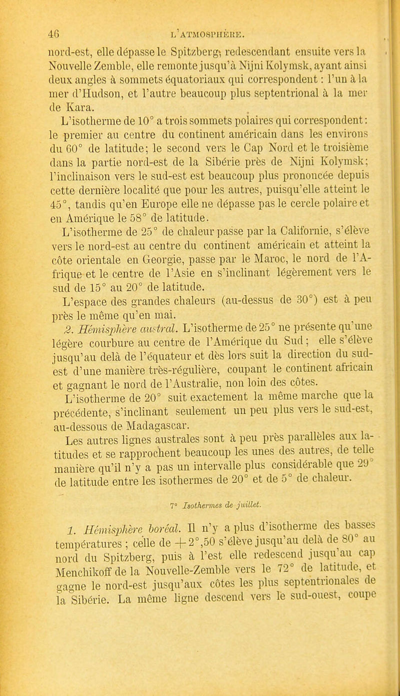 norcl-est, elle dépasse le Spitzberg* redescendant ensuite vers la Nouvelle Zemble, elle remonte jusqu’à Nijni Kolymsk, ayant ainsi deux angles à sommets équatoriaux qui correspondent : l’un à la mer d’Hudson, et l’autre beaucoup plus septentrional à la mer de Ivara. L’isotherme de 10° a trois sommets polaires qui correspondent : le premier au centre du continent américain dans les environs du 60° de latitude; le second vers le Cap Nord et le troisième dans la partie nord-est de la Sibérie près de Nijni Kolymsk; l'inclinaison vers le sud-est est beaucoup plus prononcée depuis cette dernière localité que pour les autres, puisqu’elle atteint le 45°, tandis qu’en Europe elle ne dépasse pas le cercle polaire et en Amérique le 58° de latitude. L’isotherme de 25° de chaleur passe par la Californie, s’élève vers le nord-est au centre du continent américain et atteint la côte orientale en Géorgie, passe par le Maroc, le nord de l’A- frique et le centre de l’Asie en s’inclinant légèrement vers le sud de 15° au 20° de latitude. L’espace des grandes chaleurs (au-dessus de 30°) est à peu près le même qu’en mai. 2. Hémisphère austral. L’isotherme de 25° ne présente qu'une légère courbure au centre de l’Amérique du Sud ; elle s’élève jusqu’au delà de l’équateur et dès lors suit la direction du sud- est d’une manière très-régulière, coupant le continent africain et gagnant le nord de l’Australie, non loin des côtes. L’isotherme de 20° suit exactement la même marche que la précédente, s’inclinant seulement un peu plus vers le sud-est, au-dessous de Madagascar. Les autres lignes australes sont à peu près parallèles aux la- titudes et se rapprochent beaucoup les unes des autres, de telle manière qu’il n’y a pas un intervalle plus considérable que 291 de latitude entre les isothermes de 20° et de 5° de chaleur. 7° Isothermes de juillet. 1. Hémisphère boréal. Il n’y a plus d isotheime des basses températures ; celle de +2°,50 s’élève jusqu’au delà de 80° au nord du Spitzberg, puis à l’est elle redescend jusqu’au cap Menchikoff de la Nouvelle-Zemble vers le 72° de latitude, et gagne le nord-est jusqu’aux côtes les plus septentrionales ce la Sibérie. La même ligne descend vers le sud-ouest, coupe