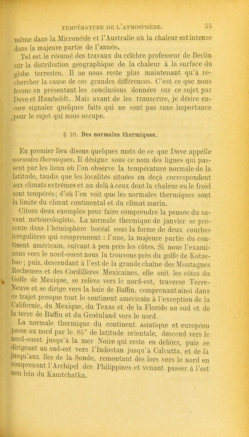 même dans la Micronésie et l’Australie où la chaleur est intense dans la majeure partie de l’année. Tel est le résumé des travaux du célèbre professeur de Berlin sitr la distribution géographique de la chaleur à la surface du globe terrestre. Il ne nous reste plus maintenant qu’à re- chercher la cause de ces grandes différences. C’est ce que nous ferons en présentant les conclusions données sur ce sujet par I)ove et Humboldt. Mais avant de les transcrire, je désire en- core signaler quelques faits qui ne sont pas sans importance pour le sujet qui nous occupe. § 10. Des normales thermiques. En premier lieu disons quelques mots de ce que Dove appelle normales thermiques. Il désigne sous ce nom des lignes qui pas- sent par les lieux où Ton observe la température normale de la latitude, tandis que les localités situées en deçà correspondent aux climats extrêmes et au delà à ceux dont la chaleur ou le froid sont tempérés; d’où Ton voit que les normales thermiques sont la limite du climat continental et du climat marin. Citons deux exemples pour faire comprendre la pensée du sa- vant météorologiste. La normale thermique de janvier se pré- sente dans l’hémisphère boréal sous la forme de deux courbes irrégulières qui comprennent : l’une, la majeure partie du con- tinent américain, suivant à peu près les côtes. Si nous l’exami- nons vers le nord-ouest nous la trouvons près du golfe de Kotze- bue ; puis, descendant à Test de la grande chaîne des Montagnes Rocheuses et des Cordillères Mexicaines, elle suit les côtes du Colle de Mexique, se relève vers le nord-est, traverse Terre- Reuve et se dirige vers la baie de Badin, comprenant ainsi dans ce tiajet presque tout le continent américain à l’exception de la Californie, du Mexique, du Texas et de la Floride au sud et de la terre de Badin et du Groenland vers le nord. La normale thermique du continent asiatique et européen passe au nord par le 85° de latitude orientale, descend vers le nord-ouest jusqu’à la mer Noire qui reste en dehors, puis se dnigeant au sud-est vers TIndostan jusqu’à Calcutta, et de là jusqu’aux îles de la Sonde, remontant dès lors vers le nord en comprenant l’Archipel des Philippines et venant passer à Test non loin du Kamtchatka.
