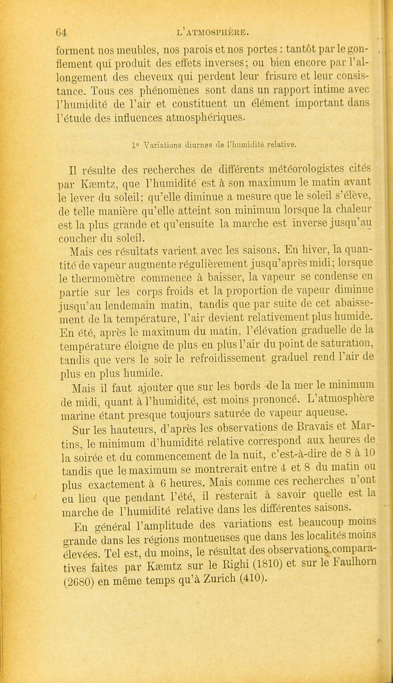 forment nos meubles, nos parois et nos portes : tantôt par le gon- , flement qui produit des effets inverses; ou bien encore par l’al- longement des cheveux qui perdent leur frisure et leur consis- tance. Tous ces phénomènes sont dans un rapport intime avec l’humidité de l’air et constituent un élément important dans l’étude des influences atmosphériques. 1° Variations diurnes de l'humidité relative. Il résulte des recherches de différents météorologistes cités par Kæmtz, que l’humidité est à son maximum le matin avant le lever du soleil; qu’elle diminue a mesure que le soleil s’élève, de telle manière qu’elle atteint son minimum lorsque la chaleur est la plus grande et qu’ensuite la marche est inverse jusqu’au coucher du soleil. Mais ces résultats varient avec les saisons. En hiver, la quan- tité de vapeur augmente régulièrement jusqu’après midi; lorsque le thermomètre commence à baisser, la vapeur se condense en partie sur les corps froids et la proportion de vapeur diminue jusqu’au lendemain matin, tandis que par suite de cet abaisse- ment de la température, l’air devient relativement plus humide. En été, après le maximum du matin, l’élévation graduelle de la température éloigne de plus en plus l’air du point de saturation, tandis que vers le soir le refroidissement graduel rend l’air de plus en plus humide. Mais il faut ajouter que sur les bords 4e la mer le minimum de midi, quant à l’humidité, est moins prononcé. L’atmosphère marine étant presque toujours saturée de vapeur aqueuse. Sur les hauteurs, d’après les observations de Bravais et Mai- tins, le minimum d’humidité relative correspond aux heures de la soirée et du commencement de la nuit, c’est-à-dire de S à 10 tandis que le maximum se montrerait entre 4 et 8 du matin ou plus exactement à 6 heures. Mais comme ces recherches n’ont eu lieu que pendant l’été, il resterait à savoir quelle est la marche de T humidité relative dans les différentes saisons. En général l’amplitude des variations est beaucoup moins grande dans les régions montueuses que dans les localités moins élevées. Tel est, du moins, le résultat des observation^.compara- tives faites par Kæmtz sur le Bighi (1810) et sur le Faullioin (2680) en même temps qu’à Zurich (410).