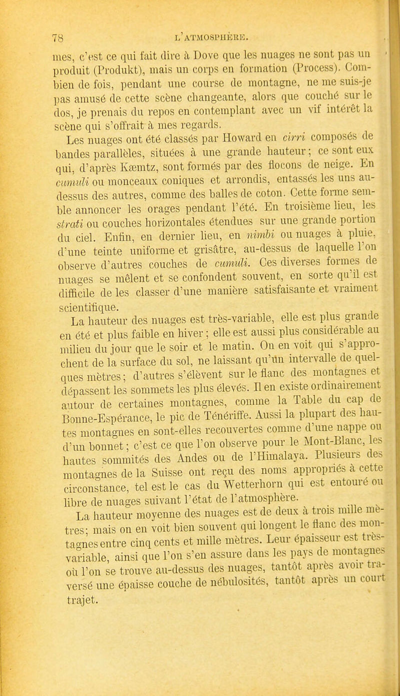 mes, c’est ce qui fait dire à Dove que les nuages ne sont pas un produit (Produkt), mais un corps en formation (Process). Com- bien de fois, pendant une course de montagne, ne me suis-je pas amusé de cette scène changeante, alors que couché sur le dos, je prenais du repos en contemplant avec un vif intérêt la scène qui s’offrait à mes regards. Les nuages ont été classés par Howard en cirri composés de bandes parallèles, situées à une grande hauteur ; ce sont eux qui, d’après Ivæmtz, sont formés par des flocons de neige. En cumuli ou monceaux coniques et arrondis, entassés les uns au- dessus des autres, comme des balles de coton. Cette forme sem- ble annoncer les orages pendant l’été. En troisième lieu, les strati ou couches horizontales étendues sur une grande portion du ciel. Enfin, en dernier lieu, en nimbi ou nuages à pluie, d’une teinte uniforme et grisâtre, au-dessus de laquelle 1 on observe d’autres couches de cumuli. Ces diverses formes de nuages se mêlent et se confondent souvent, en sorte qu’il est difficile de les classer d’une manière satisfaisante et vraiment scientifique. La hauteur des nuages est très-variable, elle est plus grande en été et plus faible en hiver ; elle est aussi plus considérable au milieu du jour que le soir et le matin. On en voit qui s'appro- chent de la surface du sol, ne laissant qu’ün intervalle de quel- ques mètres; d’autres s’élèvent sur le flanc des montagnes et dépassent les sommets les plus élevés. Il en existe ordinairement autour de certaines montagnes, comme la Table du cap de Bonne-Espérance, le pic de Ténériffe. Aussi la plupart des hau- tes montagnes en sont-elles recouvertes comme d’une nappe ou d’un bonnet; c’est ce que l’on observe pour le Mont-Blanc, les hautes sommités des Andes ou de l’Himalaya. Plusieurs de- montagnes de la Suisse ont reçu des noms appropriés à cette circonstance, tel est le cas du Wetterhorn qui est entoure ou libre de nuages suivant l’état de l’atmosphère. _ , La hauteur moyenne des nuages est de deux à trois mille mé- trés- mais on en voit bien souvent qui longent le flanc des mon- ta°'nes entre cinq cents et mille mètres. Leui épaisseui est tie. variable, ainsi que l’on s’en assure dans les pays de montagnes où l’on se trouve au-dessus des nuages, tantôt après avoir tia- versé une épaisse couche de nébulosités, tantôt après un eoui trajet.