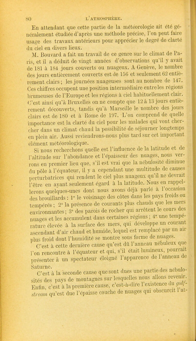 En attendant que cette partie de la météorologie ait été gé- néralement étudiée d’après une méthode précise, l’on peut faire usage des travaux antérieurs pour apprécier le degré de clarté du ciel en divers lieux. M. Bouvard a fait un travail de ce genre sur le climat de Pa- ris, et il a déduit de vingt années d’observations qu’il y avait de 181 à 184 jours couverts ou nuageux. A Genève, le nombre des jours entièrement couverts est de 156 et seulement 62 entiè- rement clairs ; les journées nuageuses sont au nombre de 147. Ces chiffres occupent une position intermédiaire entre les régions brumeuses de l’Europe et les régions à ciel habituellement clair. C’est ainsi qu’à Bruxelles on ne compte que 12 à 13 jours entiè- rement découverts, tandis qu’à Marseille le nombre des jours clairs est de 180 et à Rome de 197. L’on comprend de quelle importance est la clarté du ciel pour les malades qui vont cher- cher dans un climat chaud la possibilité de séjourner longtemps en plein air. Aussi reviendrons-nous plus tard sur cet important élément météorologique. Si nous recherchons quelle est l’influence de la latitude et de l’altitude sur l’abondance et l’épaisseur des nuages, nous ver- rons en premier lieu que, s’il est vrai que la nébulosité diminue du pôle à l’équateur, il y a cependant une multitude de causes perturbatrices qui rendent le ciel plus nuageux qu’il ne devrait l’être en ayant seulement égard à la latitude. Nous en rappel- lerons quelques-unes dont nous avons déjà parlé à 1 occasion des brouillards : 1° le voisinage des côtes dans les pays froids ou tempérés ; 2° la présence de courants plus chauds que les mei& environnantes ; 3° des parois de rocher qui arrêtent le cours des nuages et les accumulent dans certaines régions ; 4° une tempé- rature élevée à la surface des mers, qui développe un courant ascendant d’air chaud et humide, lequel est remplacé par un an- plus froid dont l’humidité se montre sous forme de nuages. C’est à cette dernière cause qu’est dû l’anneau nébuleux que l’on rencontre à l’équateur et qui, s’il était lumineux, pourrai présenter à un spectateur éloigné l’apparence de 1 anneau de C’est à la seconde cause que sont dues une partie des nebu - sités des pays de montagnes sur lesquelles nous allons revenir. Enfin, c’est à la première cause, c’est-à-dire l'existence dugf- stream qu’est due l’épaisse couche de nuages qui obscuicit at-