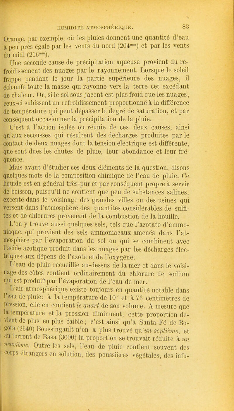 Orange, par exemple, où les pluies donnent une quantité d’eau à peu près égale par les vents du nord (204mra) et par les vents du midi (216mm). Une seconde cause de précipitation aqueuse provient du re- froidissement des nuages par le rayonnement. Lorsque le soleil frappe pendant le jour la partie supérieure des nuages, il échauffe toute la masse qui rayonne vers la terre cet excédant de chaleur. Or, si le sol sous-jacent est plus froid que les nuages, ceux-ci subissent un refroidissement proportionné à la différence de température qui peut dépasser le degré de saturation, et par conséquent occasionner la précipitation de la pluie. C’est à l’action isolée ou réunie de ces deux causes, ainsi qu’aux secousses qui résultent des décharges produites par le contact de deux nuages dont la tension électrique est différente, que sont dues les chutes de pluie, leur abondance et leur fré- quence. Mais avant d’étudier ces deux éléments de la question, disons quelques mots de la composition chimique de l’eau de pluie. Ce liquide est en général très-pur et par conséquent propre à servir de boisson, puisqu’il ne contient que peu de substances salines, excepté dans le voisinage des grandes villes ou des usines qui versent dans l’atmosphère des quantités considérables de sulfi- tes et de chlorures provenant de la combustion de la houille. L’on y trouve aussi quelques sels, tels que l’azotate d’ammo- niaque, qui provient des sels ammoniacaux amenés dans l’at- mosphère par l’évaporation du sol ou qui se combinent avec l’acide azotique produit dans les nuages par les décharges élec- triques aux dépens de l’azote et de l’oxygène. L’eau de pluie recueillie au-dessus de la mer et dans le voisi- nage des côtes contient ordinairement du chlorure de sodium qui est produit par l’évaporation de l’eau de mer. ) L’air atmosphérique existe toujours en quantité notable dans l’eau de pluie; à la température de 10° et à 76 centimètres de pression, elle en contient le quart de son volume. A mesure que la température et la pression diminuent, cette proportion de- vient de plus en plus faible; c’est ainsi qu’à Santa-Fé de Bo- gota (2640) Boussingault n’en a plus trouvé qu'un septième, et au torrent de Basa (3000) la proportion se trouvait réduite à un neuvième. Outre les sels, l’eau de pluie contient souvent des corps étrangers en solution, des poussières végétales, des infu-