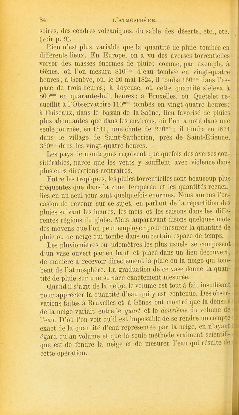 soires, des cendres volcaniques, du sable des déserts, etc., etc. (voir p. 9). Rien n’est plus variable que la quantité de pluie tombée en différents lieux. En Europe, on a vu des averses torrentielles verser des masses énormes de pluie; comme, par exemple, à Gênes, où l’on mesura S10,ura d’eau tombée en vingt-quatre heures; à Genève, où, le 20 mai 1824, il tomba 160ram dans l’es- pace de trois heures; à Joyeuse, où cette quantité s’éleva à 800mm en quarante-huit heures; à Bruxelles, où Quételet re- cueillit à l’Observatoire 110mm tombés en vingt-quatre heures; à Cuiseaux, dans le bassin de la Saône, lieu favorisé de pluies plus abondantes que dans les environs, où l’on a noté dans une seule journée, en 1841, une chute de 270,nm; il tomba en 1834. dans le village de Saint-Saphorien, près de Saint-Étienne, 330im dans les vingt-quatre heures. Les pays de montagnes reçoivent quelquefois des averses con- sidérables, parce que les vents y soufflent avec violence dans plusieurs directions contraires. Entre les tropiques, les pluies torrentielles sont beaucoup plus fréquentes que dans la zone tempérée et les quantités recueil- lies en un seul jour sont quelquefois énormes. Nous aurons l'oc- casion de revenir sur ce sujet, en parlant de la répartition des pluies suivant les heures, les mois et les saisons dans les diffé- rentes régions du globe. Mais auparavant disons quelques mots des moyens que l’on peut employer pour mesurer la quantité de pluie ou de neige qui tombe dans un certain espace de temps. Les pluviomètres ou udomêtres les plus usuels se composent d’un vase ouvert par en haut et placé dans un lieu découvert, de manière à recevoir directement la pluie ou la neige qui tom- bent de l’atmosphère. La graduation de ce vase donne la quan- tité de pluie sur une surface exactement mesurée. Quand il s’agit de la neige, le volume est tout à fait insuffisant i pour apprécier la quantité d’eau qui y est contenue. Des obser- f vations faites à Bruxelles et à Gênes ont montré que la densité < de la neige variait entre le quart et le douzième du volume de l’eau. D’où l’on voit qu’il est impossible de se rendre un compte exact de la quantité d’eau représentée par la neige, en n’ayant égard qu’au volume et que la seule méthode vraiment scientiti- 0 que est de fondre la neige et de mesurer l’eau qui résulte de I cette opération.