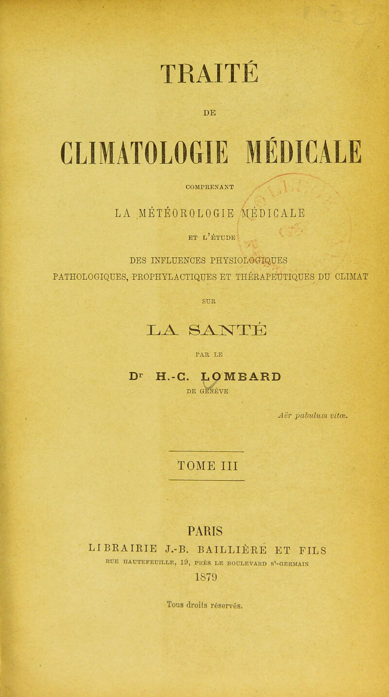 TRAITÉ DE CLIMATOLOGIE MÉDICALE COMPKENANT LA .MÉTÉOROLOGIE MÉDICALE ET l'étude DES INFLUENCES PHYSIOLOGIQUES PATHOLOGIQUES, PEOPHYLACTIQUES ET THÉRAPEUTIQUES DU CLIMAT SUR PAR LE Dr H.-G. LOMBARD DE G^ÈVE Aër pahulum vitoi. TOME III PARIS LIBRAIRIE J.-B. BAILLIÈRE ET FILS RUE IIAUTEPECILLE, 19, PRKS LE BOULEVAUD S'-GEUMAIN 1879 Tous droits réservés.