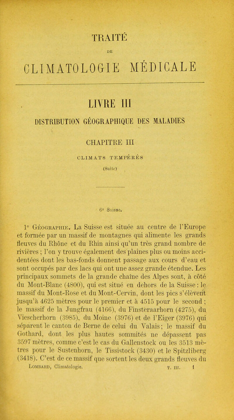 DE CLIMATOLOGIE MÉDICALE LIVRE III DISTRIBUTION GÉOGRAPHIQUE DES MALADIES CHAPITRE III CLIMATS TEMPÉRÉS (Suite) 6 Suisse. 1 GÉoGEAPHiE. La Suisse est située au centre de l'Europe et formée par un massif de montagnes qui alimente les grands fleuves du Rhône et du Rhin ainsi qu'un très grand nombre de rivières ; l'on y trouve également des plaines plus ou moins acci- dentées dont les bas-fonds donnent passage aux cours d'eau et sont occupés par des lacs qui ont une assez grande étendue. Les principaux sommets de la grande chaîne des Alpes sont, à côté du Mont-Blanc (4800), qui est situé en dehors de la Suisse : le massif du Mont-Rose et du Mont-Cervin, dont les pics s'élèvent jusqu'à 4625 mètres pour le premier et à 4515 pour le second ; le massif de la Jungfi-au (4166), du Finsteraarhorn (4275), du Viescherhorn (3985), du Moine (3976) et de l'Eiger (3976) qui séparent le canton de Berne de celui du Valais ; le massif du Gothard, dont les plus hautes sommités ne dépassent pas 3597 mètres, comme c'est le cas du Gallenstock ou les 3513 mè- tres pour le Sustenhorn, le Tissistock (3430) et le Spitzliberg (3418). C'est de ce massif que sortent les deux grands fleuves du