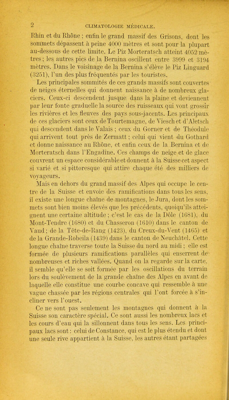 Rhin et du Rhône ; enfin le grand massif des Grisons, dont les sommets dépassent à peine 4000 mètres et sont pour la plupart au-dessous de cette limite. Le Piz Morteratsch atteint 4052 mè- tres ; les autres pics de la Bernina oscillent entre 3999 et 3194 mètres. Dans le voisinage de la Bernina s'élève le Piz Liuguard (3251), l'un des plus fréquentés par les touristes. Les principales sommités de ces grands massifs sont couvertes de neiges éternelles qui donnent naissance à de nombreux gla- ciers. Ceux-ci descendent jusque dans la plaine et deviennent par leur fonte graduelle la source des ruisseaux qui vont grossir les rivières et les fleuves des pays sous-jacents. Les principaux de ces glaciers sont ceux deTourtemagne, de Vieschet d'Aletsch qui descendent dans le Valais ; ceux du Gorner et de Théodule qui arrivent tout près de Zermatt ; celui qui vient du Gothard et donne naissance au Rhône, et enfin ceux de la Bernina et de Morteratsch dans FEngadine. Ces champs de neige et de glace couvrent un espace considérable et donnent à la Suisse cet aspect si varié et si pittoresque qui attire chaque été des milUers de voyageurs. Mais en dehors du grand massif des Alpes qui occupe le cen- tre de la Suisse et envoie des ramifications dans tous les sens, il existe une longue chaîne de montagnes, le Jm-a, dont les som- mets sont bien moins élevés que les précédents, quoiqu'ils attei- gnent une certaine altitude ; c'est le cas de la Dôle (1681), du Mont-Tendre (1680) et du Chasseron (1610) dans le canton de Vaud; de la Tête-de-Rang (1423), du Creux-du-Vent (1465) et delà Grande-Robeila (1439) dans le canton deNeuchâtel. Cette longue chaîne traverse toute la Suisse du nord au midi ; elle est formée de plusieui's ramifications parallèles qui enserrent de nombreuses et riches vallées. Quand on la regarde sur la carte, il semble qu'elle se soit formée par les oscillations du terrain lors du soulèvement de la grande chaîne des Alpes en avant de laquelle elle constitue une courbe concave qui ressemble à une vague chassée par les régions centrales qui l'ont forcée à s'in- cliner vers l'ouest. Ce ne sont pas seulement les montagnes qui donnent à la Suisse son caractère spécial. Ce sont aussi les nombreux lacs et les cours d'eau qui la sillonnent dans tous les sens. Les princi- paux lacs sont : celui de Constance, qui est le plus étendu et dont une seule rive appartient à la Suisse, les autres étant partagées