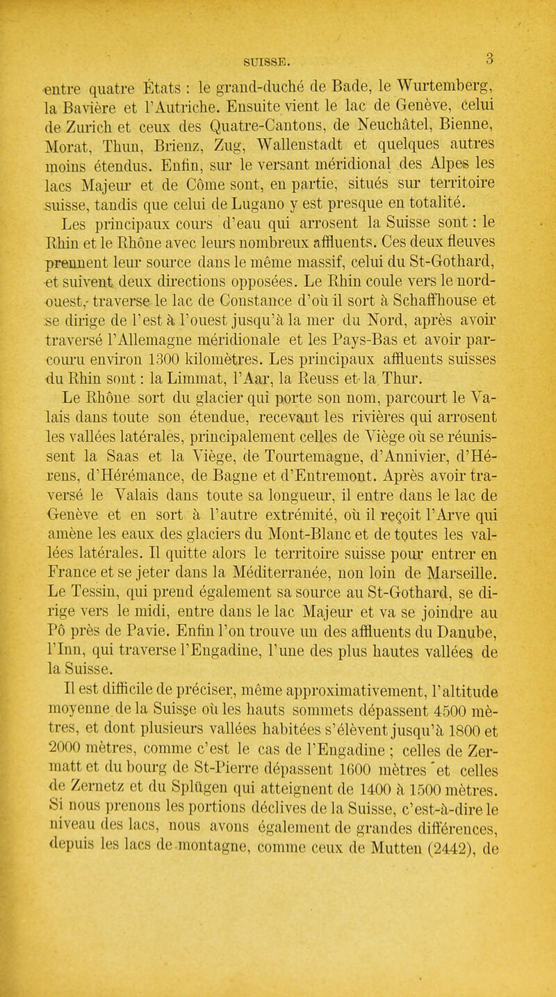 entre quatre États : le graud-duché de Bade, le Wurtemberg, la Bavière et l'Autriche. Ensuite vient le lac de Genève, celui de Ziu-ich et ceux des Quatre-Cantons, de Neuchâtel, Bienne, Morat, Thun, Brienz, Zug, Wallenstadt et quelques autres moins étendus. Enfin, sur le versant méridional des Alpes les lacs Majem- et de Côme sont, en partie, situés sur territoire suisse, tandis que celui de Lugano y est presque en totalité. Les principaux cours d'eau qui arrosent la Suisse sont : le Rhin et le Rhône avec leiu'S nombreux affluents. Ces deux fleuves prennent leiu- soiu'ce dans le même massif, celui du St-Gothard, et suivent deux dii*ections opposées. Le Rhin coule vers le nord- ouest,- traverse le lac de Constance d'où il sort à SchaffTiouse et se dirige de l'est à l'ouest jusqu'à la mer du Nord, après avoir* traversé l'Allemagne méridionale et les Pays-Bas et avoir par- com-u environ 1300 kilomètres. Les principaux affluents suisses du Rhin sont : la Limmat, l'Aar, la Reuss et la Thur. Le Rhône sort du glacier qui porte son nom, parcourt le Va- lais dans toute son étendue, recevant les rivières qui arrosent les vallées latérales, principalement celles de Viège où se réunis- sent la Saas et la Viège, de Tourtemagne, d'Annivier, d'Hé- rens, d'Hérémance, de Bagne et d'Entremont. Après avoir tra- versé le Valais dans toute sa longueur, il entre dans le lac de Genève et en sort à l'autre extrémité, où il reçoit l'Arve qui amène les eaux des glaciers du Mont-Blanc et de toutes les val- lées latérales. Il quitte alors le territoii-e suisse poui' entrer en France et se jeter dans la Méditerranée, non loin de Marseille. Le Tessin, qui prend également sa source au St-Gothard, se di- rige vers le midi, entre dans le lac Majeui et va se joindre au Pô près de Pavie. Enfin l'on trouve un des affluents du Danube, rinn, qui traverse l'Eugadine, l'une des plus hautes vallées de la Suisse. Il est difficile de préciser, même approximativement, l'altitude moyenne delà Suisse où les hauts sommets dépassent 4500 mè- tres, et dont plusieurs vallées habitées s'élèvent jusqu'à 1800 et 2000 mètres, comme c'est le cas de l'Engadine ; celles de Zer- matt et du bourg de St-Pierre dépassent 1600 mètres 'et celles de Zernetz et du Splùgen qui atteignent de 1400 à 1500 mètres. Si nous prenons les portions déclives de la Suisse, c'est-à-dire le niveau des lacs, nous avons également de grandes dift'érences, depuis les lacs de-montagne, comme ceux de Mutten (2442), de