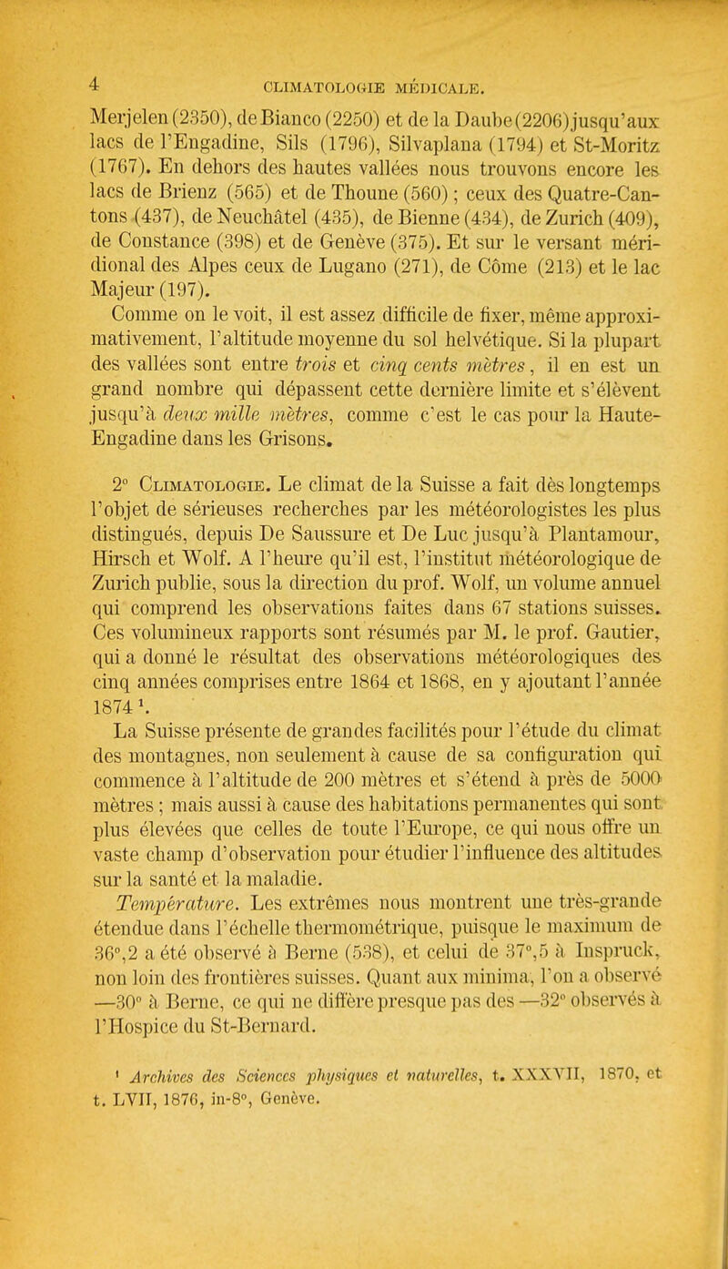 Merjelen (2350), deBianco (2250) et de la Daube (2206) jusqu'aux lacs deTEngadine, Sils (1790), Silvaplaua (1794) et St-Moritz (1767). En dehors des hautes vallées nous trouvons encore les lacs de Brienz (565) et de Thoune (560) ; ceux des Quatre-Can- tons (437), de Neuchâtel (435), de Bienne (434), de Zurich (409), de Constance (398) et de Genève (375). Et sur le versant méri- dional des Alpes ceux de Lugano (271), de Côme (213) et le lac Majeur (197). Comme on le voit, il est assez difficile de fixer, même approxi- mativement, l'altitude moyenne du sol helvétique. Si la plupart des vallées sont entre trois et cinq cents mètres, il en est un. grand nombre qui dépassent cette dernière limite et s'élèvent jusqu'à deiix mille mètres, comme c'est le cas pour la Haute- Engadine dans les Grisons, 2° Climatologie. Le climat de la Suisse a fait dès longtemps l'objet de sérieuses recherches par les météorologistes les plus distingués, depuis De Saussure et De Luc jusqu'à Plantamour, Hirsch et Wolf. A l'heure qu'il est, l'institut météorologique de Zurich publie, sous la direction du prof. Wolf, un volume annuel qui comprend les observations faites dans 67 stations suisses. Ces volumineux rapports sont résumés par M. le prof. Gautier, qui a donné le résultat des observations météorologiques des cinq années comprises entre 1864 et 1868, en y ajoutant l'année 1874 K La Suisse présente de grandes facilités pour l'étude du climat des montagnes, non seulement à cause de sa configui-atiou qui commence à l'altitude de 200 mètres et s'étend à près de 5000- mètres ; mais aussi à cause des habitations permanentes qui sont plus élevées que celles de toute l'Eui-ope, ce qui nous offre un vaste champ d'observation pour étudier l'influence des altitudes sur la santé et la maladie. Température. Les extrêmes nous montrent une très-grande étendue dans l'échelle thermométrique, puisque le maximum de 36,2 a été observé h Berne (538), et celui de 37°,5 à Inspruck, non loin des frontières suisses. Quant aux minima, l'on a observé —30 à Berne, ce qui ne diffère presque pas des —32 observés à l'Hospice du St-Bernard. ' Archives des Sciences physiques et naturelles, t. XXXYII, 1870. et t. LVII, 1876, in-8'', Genève.