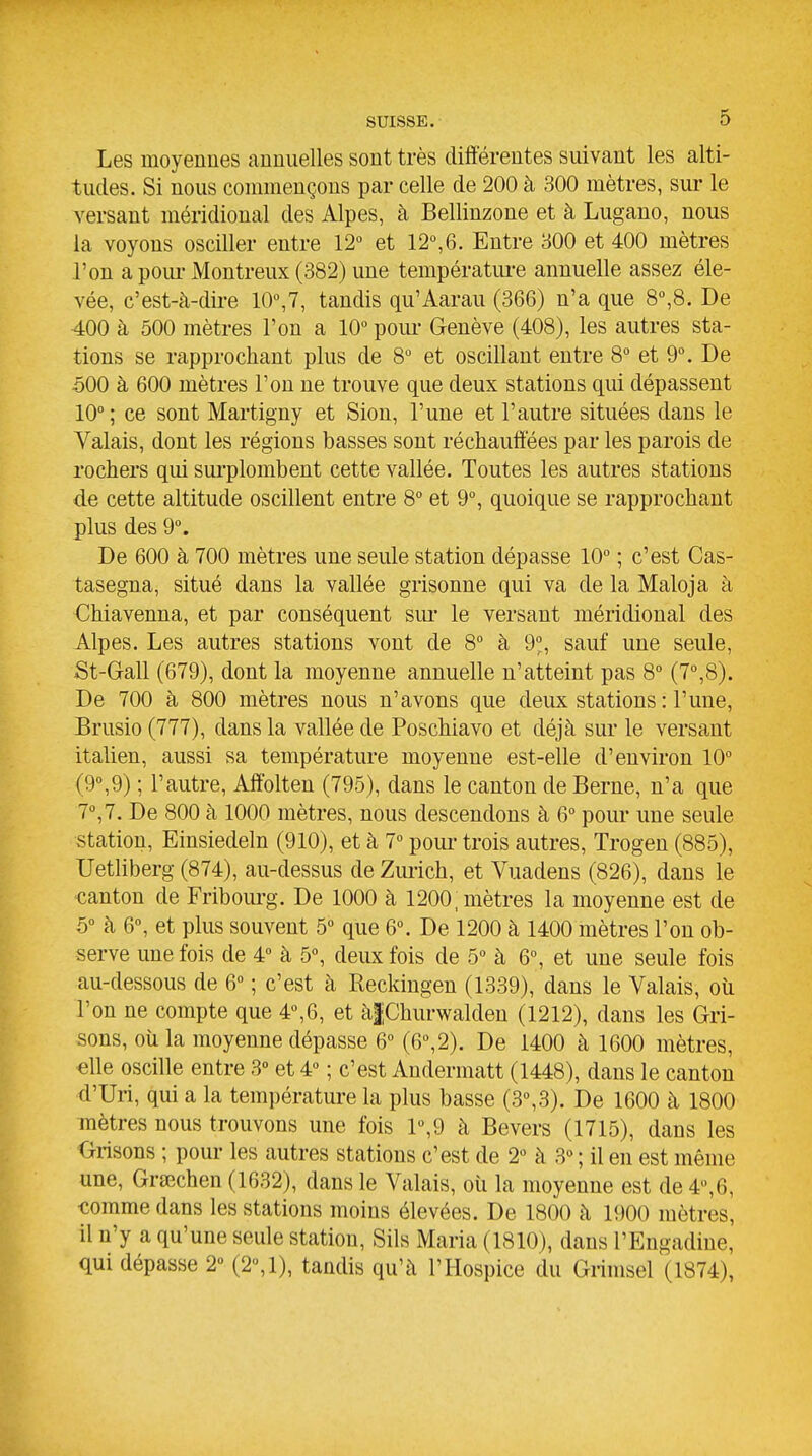 Les moyennes annuelles sont très différentes suivant les alti- tudes. Si nous commençons par celle de 200 à 300 mètres, sur le versant méridional des Alpes, à Bellinzone et à Lugano, nous la voyons osciller entre 12° et 12°,6. Entre 800 et 400 mètres l'on a poiu-Montreux (382) une températm-e annuelle assez éle- vée, c'est-à-dii-e 10°,7, tandis qu'Aarau (366) n'a que 8°,8. De 400 à 500 mètres l'on a 10° poiu- Genève (408), les autres sta- tions se rapprochant plus de 8° et oscillant entre 8° et 9°. De 500 à 600 mètres l'on ne trouve que deux stations qm dépassent 10° ; ce sont Martigny et Sion, l'une et l'autre situées dans le Valais, dont les régions basses sont réchauffées par les parois de rochers qui sui-plombent cette vallée. Toutes les autres stations de cette altitude oscillent entre 8° et 9°, quoique se rapprochant plus des 9°. De 600 à 700 mètres une seule station dépasse 10° ; c'est Cas- tasegna, situé dans la vallée grisonne qui va de la Maloja à Chiavenna, et par conséquent sm* le versant méridional des Alpes. Les autres stations vont de 8° à 9°, sauf une seule, St-Gall (679), dont la moyenne annuelle n'atteint pas 8° (7°,8). De 700 à 800 mètres nous n'avons que deux stations : l'une, Brusio (777), dans la vallée de Poschiavo et déjà sur le versant italien, aussi sa température moyenne est-elle d'environ 10° (9°,9) ; l'autre, Affblten (795), dans le canton de Berne, n'a que 7°,7. De 800 à 1000 mètres, nous descendons à 6° pour une seule station, Einsiedeln (910), et à 7° pour- trois autres, Trogen (885), Uetliberg (874), au-dessus de Zm-ich, et Vuadens (826), dans le canton de Fribourg. De 1000 à 1200, mètres la moyenne est de 5° à 6°, et plus souvent 5° que 6°. De 1200 à 1400 mètres l'on ob- serve une fois de 4° à 5°, deux fois de 5° à 6°, et une seule fois au-dessous de 6° ; c'est à Reckingen (1339), dans le Valais, oîi l'on ne compte que 4°,6, et àfChurwalden (1212), dans les Gri- sons, oii la moyenne dépasse 6° (6°, 2). De 1400 à 1600 mètres, elle oscille entre 3° et 4° ; c'est Andermatt (1448), dans le canton d'Uri, qui a la température la plus basse (3°,3). De 1600 à 1800 mètres nous trouvons une fois 1°,9 à Bevers (1715), dans les Grisons ; pour les autres stations c'est de 2° à 3° ; il en est même une, Grsechen (1632), dans le Valais, oii la moyenne est de 4°,6, comme dans les stations moins élevées. De 1800 à 1900 mètres, il n'y a qu'une seule station, Sils Maria (1810), dans l'Engadine, qui dépasse 2» (2°,1), tandis qu'à l'Hospice du Grimsel (1874),