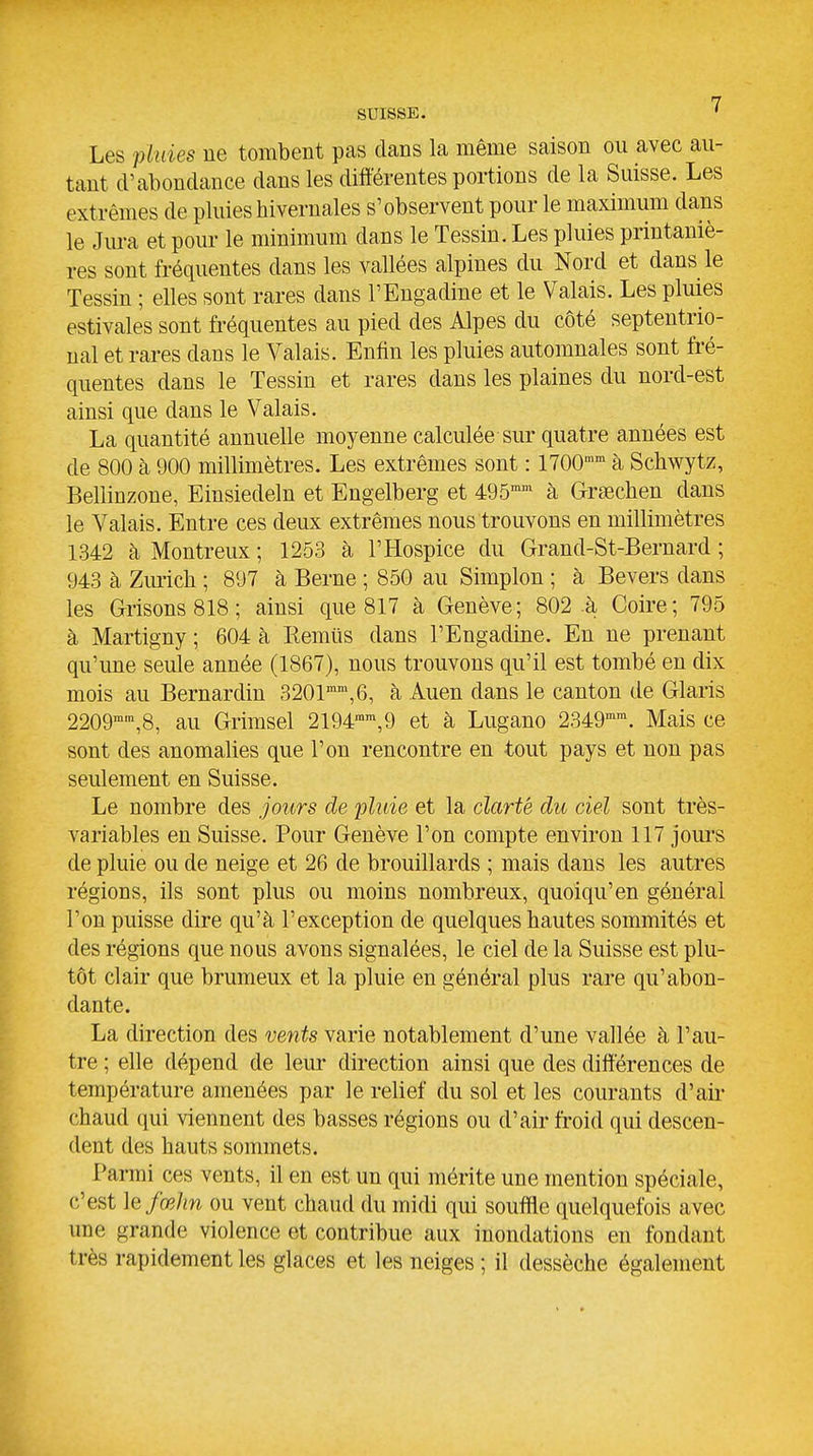 Les phiies ne tombent pas clans la même saison ou avec au- tant d'abondance dans les différentes portions de la Suisse. Les extrêmes de pluies hivernales s'observent pour le maximum dans le Jura et pour le minimum dans le Tessin. Les pluies printaniè- res sont fréquentes dans les vallées alpines du Nord et dans le Tessin ; elles sont rares dans l'Engadine et le Valais. Les pluies estivales sont fréquentes au pied des Alpes du côté septentrio- nal et rares dans le Valais. Enfin les pluies automnales sont fré- quentes dans le Tessin et rares dans les plaines du nord-est ainsi que dans le Valais. La quantité annuelle moyenne calculée sur quatre années est de 800 à 900 millimètres. Les extrêmes sont : 1700 à Schwytz, Bellinzone, Einsiedeln et Engelberg et 495 à Grseclien dans le Valais. Entre ces deux extrêmes nous trouvons en millimètres 1342 à Montreux ; 1253 à l'Hospice du Grand-St-Bernard ; 943 à Zm-ich ; 897 à Berne ; 850 au Simplon ; à Bevers dans les Grisons 818; ainsi que 817 à Genève; 802-à Coire; 795 à Martigny ; 604 à liemûs dans l'Engadine. En ne prenant qu'une seule année (1867), nous trouvons qu'il est tombé en dix mois au Bernardin 3201\6, à Auen dans le canton de Glaris 2209'™,8, au Grimsel 2194™',9 et à Lugano 2349'. Mais ce sont des anomalies que l'on rencontre en tout pays et non pas seulement en Suisse. Le nombre des jours de pluie et la clarté du ciel sont très- variables en Suisse. Pour Genève l'on compte environ 117 jours de pluie ou de neige et 26 de brouillards ; mais dans les autres régions, ils sont plus ou moins nombreux, quoiqu'en général l'on puisse dire qu'à l'exception de quelques hautes sommités et des régions que nous avons signalées, le ciel de la Suisse est plu- tôt clair que brumeux et la pluie en général plus rare qu'abon- dante. La direction des vents varie notablement d'une vallée à l'au- tre ; elle dépend de leur direction ainsi que des différences de température amenées par le relief du sol et les courants d'ail- chaud qui viennent des basses régions ou d'air froid qui descen- dent des hauts sommets. Parmi ces vents, il en est un qui mérite une mention spéciale, c'est le fœhn ou vent chaud du midi qm souffle quelquefois avec une grande violence et contribue aux inondations en fondant très rapidement les glaces et les neiges ; il dessèche également