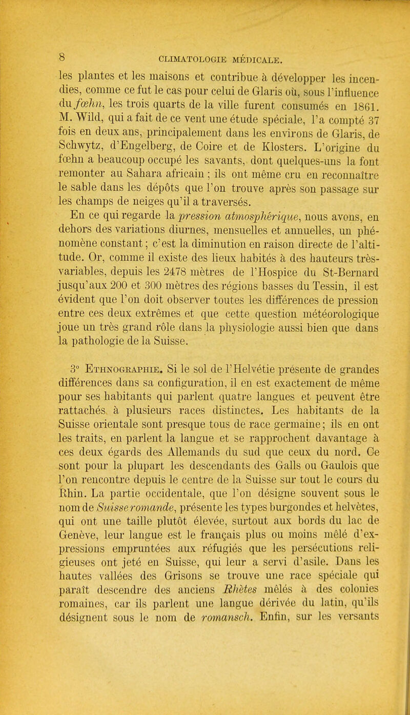 les plantes et les maisons et contribue à développer les incen- dies, comme ce fut le cas pour celui de Glaris oîi, sous l'influence ilufœhn, les trois quarts de la ville furent consumés en 1861. M. Wild, qui a fait de ce vent une étude spéciale, l'a compté 37 fois en deux ans, principalement dans les environs de Glaris, de Schwytz, d'Engelberg, de Coire et de Klosters. L'origine du fœhn a beaucoup occupé les savants, dont quelques-uns la font remonter au Sahara africain ; ils ont même cru en reconnaître le sable dans les dépôts que l'on trouve après son passage sui* les champs de neiges qu'il a traversés. En ce qui regarde la pression atmosphérique, nous avons, en dehors des variations dim-nes, mensuelles et annuelles, un phé- nomène constant ; c'est la diminution en raison directe de l'alti- tude. Or, comme il existe des lieux habités à des hauteurs très- variables, depuis les 2478 mètres de l'Hospice du St-Bernard jusqu'aux 200 et 300 mètres des régions basses du Tessin, il est évident que l'on doit observer toutes les différences de pression entre ces deux extrêmes et que cette question météorologique joue un très grand rôle dans la physiologie aussi bien que dans la pathologie de la Suisse. 3 Ethnogeaphie. Si le sol de l'Helvétie présente de grandes différences dans sa configuration, il en est exactement de même pour ses habitants qui parlent quatre langues et peuvent être rattachés à plusieui'S races distinctes. Les habitants de la Suisse orientale sont presque tous de race germaine ; ils en ont les traits, en parlent la langue et se rapprochent davantage à ces deux égards des Allemands du sud que ceux du nord. Ce sont pour la plupart les descendants des Galls ou Gaulois que l'on rencontre depuis le centre de la Suisse sur tout le cours du Khin. La partie occidentale, que l'on désigne souvent sous le nom de Suisse romande, présente les types burgondes et helvètes, qui ont une taille plutôt élevée, surtout aux bords du lac de Genève, leur langue est le français plus ou moins mêlé d'ex- pressions empruntées aux réfugiés que les persécutions reli- gieuses ont jeté en Suisse, qui leur a servi d'asile. Dans les hautes vallées des Grisons se trouve une race spéciale qui paraît descendre des anciens Bhètes mêlés h des colonies romaines, car ils parlent une langue dérivée du latin, qu'ils désignent sous le nom de romansch. Enfin, sur les versants