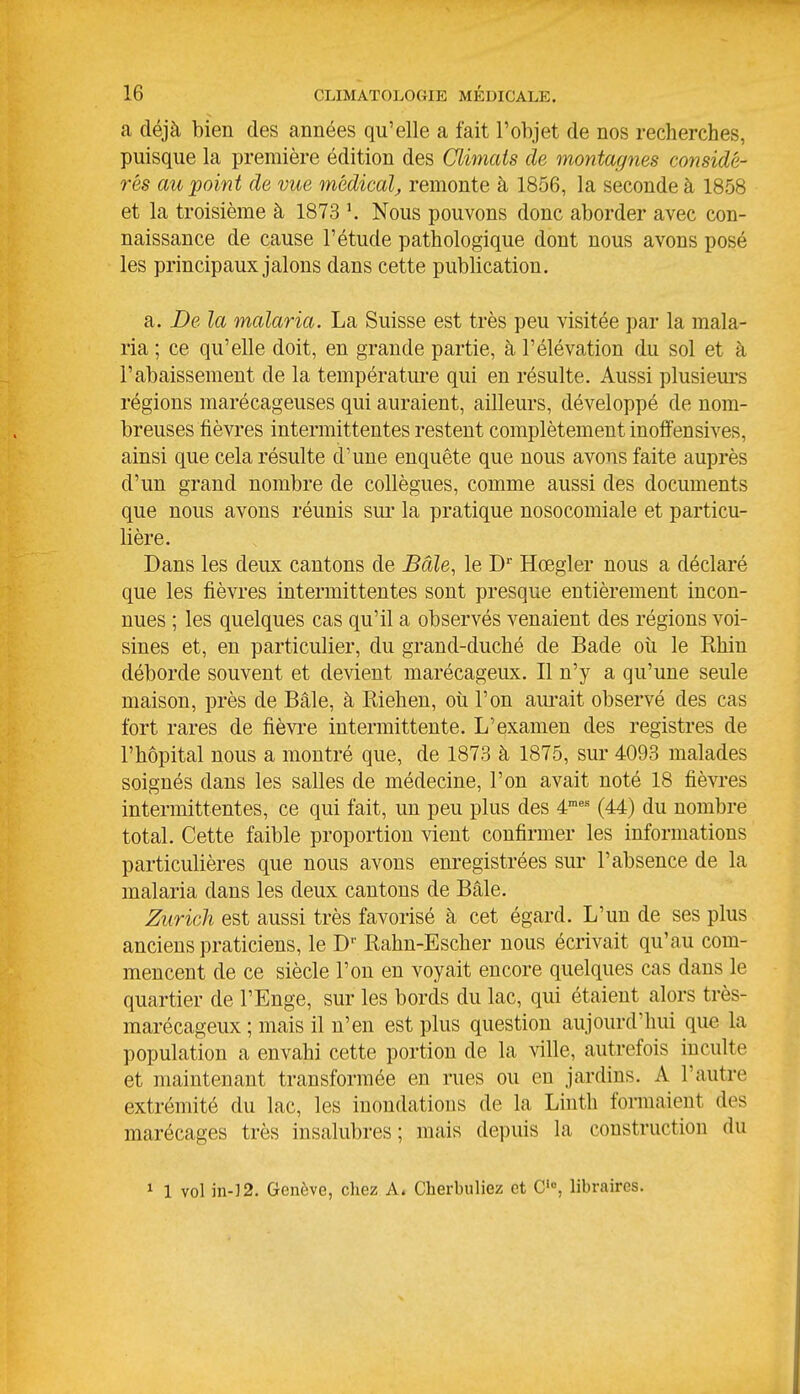 a déjà bien des années qu'elle a fait l'objet de nos recherches, puisque la première édition des Climats de montagnes considé- rés au point de vue médical, remonte à 1856, la seconde à 1858 et la troisième à 1873 Nous pouvons donc aborder avec con- naissance de cause l'étude pathologique dont nous avons posé les principaux jalons dans cette publication. a. De la malaria. La Suisse est très peu visitée par la mala- ria ; ce qu'elle doit, en grande partie, à l'élévation du sol et à l'abaissement de la température qui en résulte. Aussi plusieui*s régions marécageuses qui auraient, ailleurs, développé de nom- breuses fièvres intermittentes restent complètement inoffensives, ainsi que cela résulte d'une enquête que nous avons faite auprès d'un grand nombre de collègues, comme aussi des documents que nous avons réunis sur la pratique nosocomiale et particu- lière. Dans les deux cantons de Baie, le D Hœgler nous a déclaré que les fièvres intermittentes sont presque entièrement incon- nues ; les quelques cas qu'il a observés venaient des régions voi- sines et, en particulier, du grand-duché de Bade où le Rhin déborde souvent et devient marécageux. Il n'y a qu'une seule maison, près de Bâle, à Riehen, oîi l'on am-ait observé des cas fort rares de fièvre intermittente. L'examen des registres de l'hôpital nous a montré que, de 1873 à 1875, sur 4093 malades soignés dans les salles de médecine, l'on avait noté 18 fièvres intermittentes, ce qui fait, un peu plus des 4'= (44) du nombre total. Cette faible proportion vient confirmer les informations particulières que nous avons enregistrées sur l'absence de la malaria dans les deux cantons de Bâle. Zuricli est aussi très favorisé à cet égard. L'un de ses plus anciens praticiens, le D'' Rahn-Escher nous écrivait qu'au com- mencent de ce siècle l'on en voyait encore quelques cas dans le quartier de l'Enge, sur les bords du lac, qui étaient alors très- marécageux ; mais il n'en est plus question aujourd'hui que la population a envahi cette portion de la ville, autrefois inculte et maintenant transformée en rues ou en jardins. A l'autre extrémité du lac, les inondations de la Linth formaient des marécages très insalubres; mais depuis la construction du 1 1 vol in-]2. Genève, chez A. Cherbuliez et C'°, libraires.