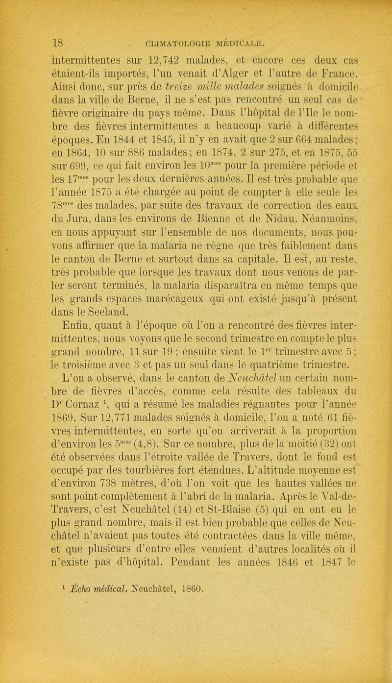 intermittentes sui- 12,742 malades, et encore ces deux cas étaient-ils importés, l'un venait d'Alger et l'autre de France. Ainsi donc, sur près de treize mille malades soignés à domicile dans la ville de Berne, il ne s'est pas rencontré un seul cas de fièvi-e originaii-e du pays même. Dans l'hôpital de l'Ile le nom- bre des fièvres intermittentes a beaucoup varié à différentes époques. En 1844 et 1845, il n'y en avait que 2 sui- 664 malades; en 1864, 10 sui- 886 malades ; en 1874, 2 sur 275, et en 1875, 55 sur 699, ce qui fait envii-on les 10' pour la première période et les 17^^ poui* les deux dernières années. Il est très probable que l'année 1875 a été chargée au point de compter à elle seule les 78' des malades, par suite des travaux de correction des eaux du Jura, dans les environs de Bienne et de Nidau. Néanmoins, en nous appuyant sur l'ensemble de nos documents, nous pou- vons affirmer que la malaria ne règne que très faiblemeut dans le canton de Berne et surtout dans sa capitale. Il est, au reste, très probable que lorsque les travaux dont nous venons de par- ler seront terminés, la malaria disparaîtra en même temps que les grands espaces marécageux qui ont existé jusqu'à présent dans le Seeland. Enfin, quant h l'époque où l'on a rencontré des fiè\Tes inter- mittentes, nous voyons que le second trimestre en compte le plus grand nombre, 11 sur 19 ; ensuite vient le 1' trimestre avec 5 ; le troisième avec 3 et pas un seul dans le quatrième trimestre. L'on a observé, dans le canton de Neuchâtel im certain nom- bre de fièvi-es d'accès, comme cela résulte des tableaux du D'' Cornaz \ qui a résumé les maladies régnantes pom* l'année 1869. Sur 12,771 malades soignés à domicile, l'on a noté 61 fiè- vi'es intermittentes, en sorte qu'on arriverait à la proportion d'envii'on les 5*' (4,8). Sur ce nombre, plus de la moitié (32) ont été observées dans l'étroite vallée de Travers, dont le fond est occupé par des tourbières fort étendues. L'altitude moyenne est d'environ 738 mètres, d'oii l'on voit que les hautes vallées ne sont point complètement à l'abri de la malaria. Après le ^''al-de- Travers, c'est Neuchâtel (14) et St-Blaise (5) qui en ont eu le plus grand nombre, mais il est bien probable que celles de Neu- châtel n'avaient pas toutes été contractées dans la ville même, et que plusieurs d'entre elles venaient d'autres localités où il n'existe pas d'hôpital. Pendant les années 1846 et 1847 le ^ Écho médical. Neuchâtel, 1860.