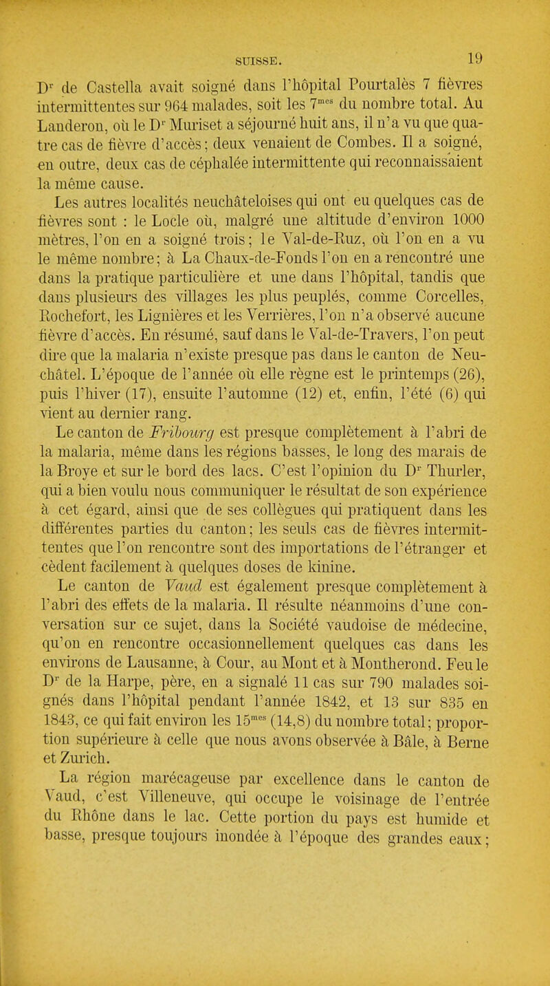 de Castella avait soigné dans l'hôpital Poui'talès 7 fièvi-es intermittentes sur 964 malades, soit les 7^^ du nombre total. Au Landerou, oii le D'' Muriset a séjourné huit ans, il n'a vu que qua- tre cas de fièvre d'accès; deux venaient de Combes. Il a soigné, en outre, deux cas de céphalée intermittente qui reconnaissaient la même cause. Les autres localités neuchâteloises qui ont eu quelques cas de fièvres sont : le Locle où, malgré une altitude d'environ 1000 mètres, l'on en a soigné trois; le Val-de-Ruz, où l'on en a vu le même nombre; à La Chaux-de-Fonds l'on en a rencontré une dans la pratique particulière et une dans l'hôpital, tandis que dans plusieurs des villages les plus peuplés, comme Corcelles, Piochefort, les Lignières et les Verrières, l'on n'a observé aucune fièvre d'accès. En résumé, sauf dans le Val-de-Travers, l'on peut dù-e que la malaria n'existe presque pas dans le canton de Neu- €hâiel. L'époque de l'année où elle règne est le printemps (26), puis l'hiver (17), ensuite l'automne (12) et, enfin, l'été (6) qui sient au dernier rang. Le canton de Frihourg est presque complètement à l'abri de la malaria, même dans les régions basses, le long des marais de la Broyé et sui'le bord des lacs. C'est l'opinion du D' Thurler, qui a bien voulu nous communiquer le résultat de son expérience à cet égard, ainsi que de ses collègues qui pratiquent dans les difiérentes parties du canton ; les seuls cas de fièvres intermit- tentes que l'on rencontre sont des importations de l'étranger et cèdent facilement à quelques doses de kinine. Le canton de Vaud est également presque complètement à l'abri des eftets de la malaria. Il résulte néanmoins d'une con- versation sur ce sujet, dans la Société vaudoise de médecine, qu'on en rencontre occasionnellement quelques cas dans les envii'ons de Lausanne, à Coiu, au Mont et à Montherond. Feule D de la Harpe, père, en a signalé 11 cas sur 790 malades soi- gnés dans l'hôpital pendant l'année 1842, et 13 sur 835 en 1843, ce qui fait envu-on les lô'^ (14,8) du nombre total; propor- tion supérieure à celle que nous avons observée h Baie, à Berne et Zurich. La région marécageuse par excellence dans le canton de Vaud, c'est Villeneuve, qui occupe le voisinage de l'entrée du Rhône dans le lac. Cette portion du pays est humide et basse, presque toujours inondée à l'époque des grandes eaux ;