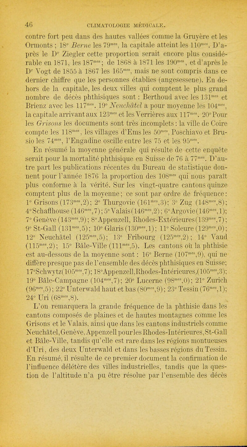 contre fort peu dans des hautes vallées comme la Gruyère et les Ormouts ; 18 Berne les 79», la capitale atteint les 110'*-'\ D'a- près le D'' Ziegler cette proportion serait encore plus considé- rable en 1871, les 187'''''; de 1868 à 1871 les 190'% et d'après le D'' Vogt de 1855 à 1867 les 165, mais ne sont compris dans ce dernier chiffre que les personnes établies (angesessenej. En de- hors de la capitale, les deux villes qui comptent le plus grand nombre de décès phthisiques sont : Berthoud avec les 131' et Brienz avec les 117'''^ 19° Neuchâtel a pour moyenne les 104'', la capitale arrivant aux 123' et les Verrières aux 117\ 20 Pour les Grisons les documents sont très incomplets : la ville de Coire compte les 118% les villages d'Emsles 50', Poschiavo et Bru- sio les 74'', l'Engadine oscille entre les 75 et les 95''. En résumé la moyenne générale qui résulte de cette enquête serait pom- la mortalité phthisique en Suisse de 76 à 77'. D'au- tre part les publications récentes du Bureau de statistique don- nent pour l'année 1876 la proportion des 108'' qui nous paraît plus conforme à la vérité. Sui' les vingt-quatre cantons quinze comptent plus de la moyenne ; ce sont par ordi'e de fréquence : 1° Grisons (173'',2); 2° Thurgovie (161'',3); 3» Zug (148'',8); 4°Schaffhouse(146'',7);5°Valais(146'',2); 6Argovie(146'',l); 7» Genève (143'',9); 8«Appenzell, Rhodes-Extérieures (139',7) ; 9° St-Gall (131'',5); 10° Glaris (130'',1) ; 11° Solem-e (129'',0) ; 12° Neuchâtel (125', 5); 13° Friboiu'g (125'',2) ; 14° Vaud {115'',2); 15° Bâle-Ville (111',5). Les cantons où la phthisie est au-dessous de la moyenne sont : 16° Berne (107'',9), qui ne diffère presque pas de l'ensemble des décès phthisiques en Suisse; 17°Schwytz(105'',7);18°Appenzell,Rhodes-Intérieures,(105',3); 19° Bâle-Campagne (104'',7); 20° Lucerne (98'',0); 21° Zmich (96',5) ; 22° Unterwald haut et bas (80'',9) ; 23° Tessin (76',1); 24° Uri (68'',8). L'on remarquera la grande fréquence de la phthisie dans les cantons composés de plaines et de hautes montagnes comme les Grisons et le Valais, ainsi que dans les cantons industriels comme Neuchâtel, Genève, Appenzell pour les Rhodes-Intérieures, St-Gall et Bâle-Ville, tandis qu'elle est rare dans les régions montueuses d'Uri, des deux Unterwald et dans les basses régions du Tessin. En résumé, il résulte de ce premier document la confirmation de l'influence délétère des villes industrielles, tandis que la ques- tion de l'altitude n'a pu être résolue par l'ensemble des décès