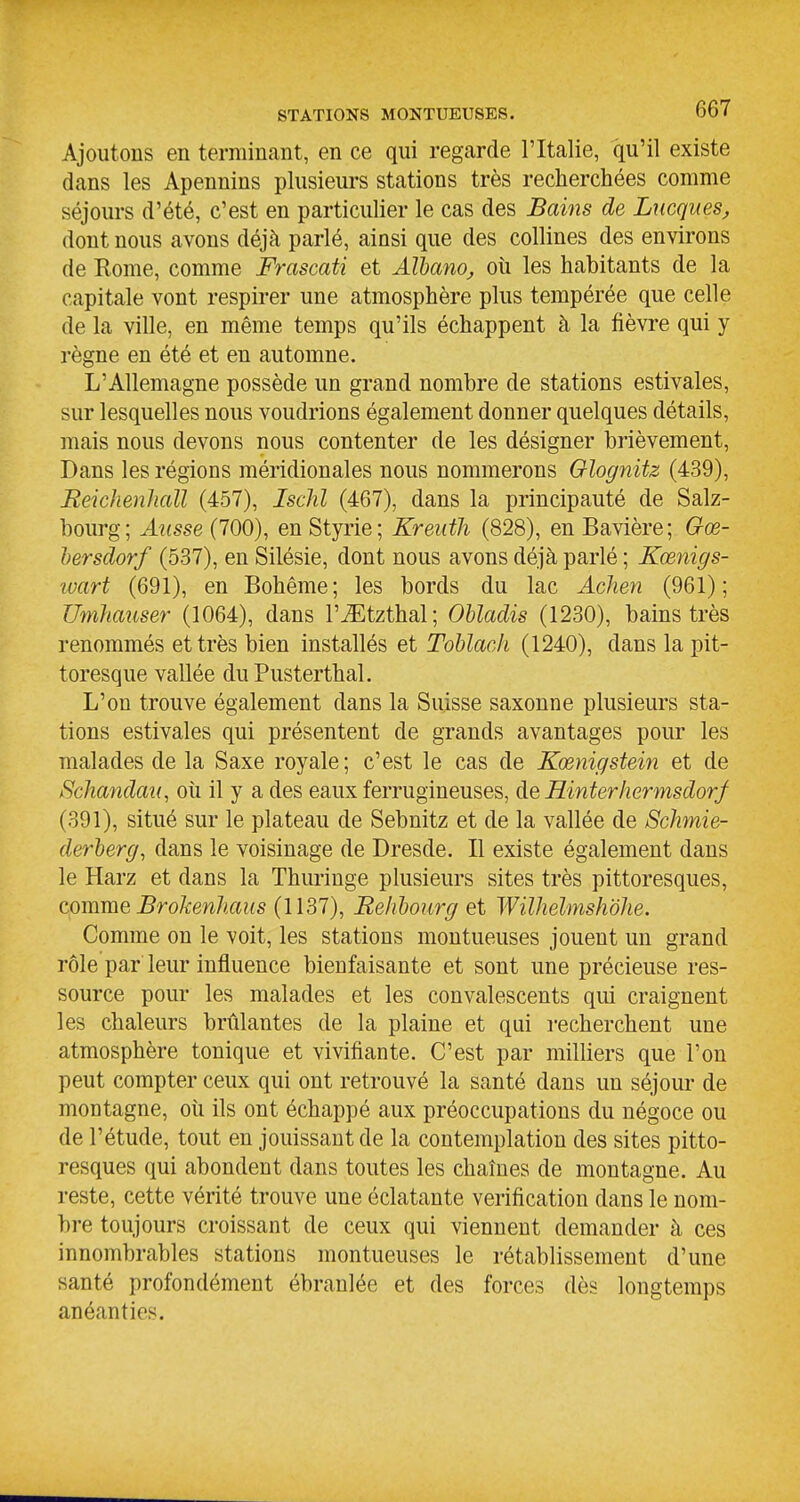 Ajoutons en terminant, en ce qui regarde l'Italie, qu'il existe dans les Apennins plusieurs stations très recherchées comme séjours d'été, c'est en particulier le cas des Bains de Lacques, dont nous avons déjà parlé, ainsi que des collines des environs de Rome, comme Frascati et AlhanOj, oîi les habitants de la capitale vont respirer une atmosphère plus tempérée que celle de la ville, en même temps qu'ils échappent à la fièvre qui y règne en été et en automne. L'Allemagne possède un grand nombre de stations estivales, sur lesquelles nous voudrions également donner quelques détails, mais nous devons nous contenter de les désigner brièvement. Dans les régions méridionales nous nommerons Olognitz (439), ReichenJiall (457), Ischl (467), dans la principauté de Salz- bourg; Aiisse (700), en Styrie; Kreuth (828), en Bavière; Gœ- hersdorf (537), en Silésie, dont nous avons déjà parlé ; Kœnigs- îvart (691), en Bohême; les bords du lac Achen (961); UmJiauser (1064), dans l'iEtzthal; Obladis (1230), bains très renommés et très bien installés et Tohlach (1240), dans la pit- toresque vallée du Pusterthal. L'on trouve également dans la Suisse saxonne plusieurs sta- tions estivales qui présentent de grands avantages pour les malades de la Saxe royale; c'est le cas de Kœnigstein et de Schandaii, où il y a des eaux ferrugineuses, de Hinterhermsdorf (391), situé sur le plateau de Sebnitz et de la vallée de Schmie- derherg, dans le voisinage de Dresde. Il existe également dans le Harz et dans la Thuringe plusieurs sites très pittoresques, comme Brokenhaus (1137), Relibourg et Wilhelmshdhe. Comme on le voit, les stations montueuses jouent un grand rôle par leur influence bienfaisante et sont une précieuse res- source pour les malades et les convalescents qui craignent les chaleurs brûlantes de la plaine et qui recherchent une atmosphère tonique et vivifiante. C'est par milliers que l'on peut compter ceux qui ont retrouvé la santé dans un séjour de montagne, où ils ont échappé aux préoccupations du négoce ou de l'étude, tout en jouissant de la contemplation des sites pitto- resques qui abondent dans toutes les chaînes de montagne. Au reste, cette vérité trouve une éclatante vérification dans le nom- bre toujours croissant de ceux qui viennent demander à ces innombrables stations montueuses le rétablissement d'une santé profondément ébranlée et des forces dès longtemps anéanties.