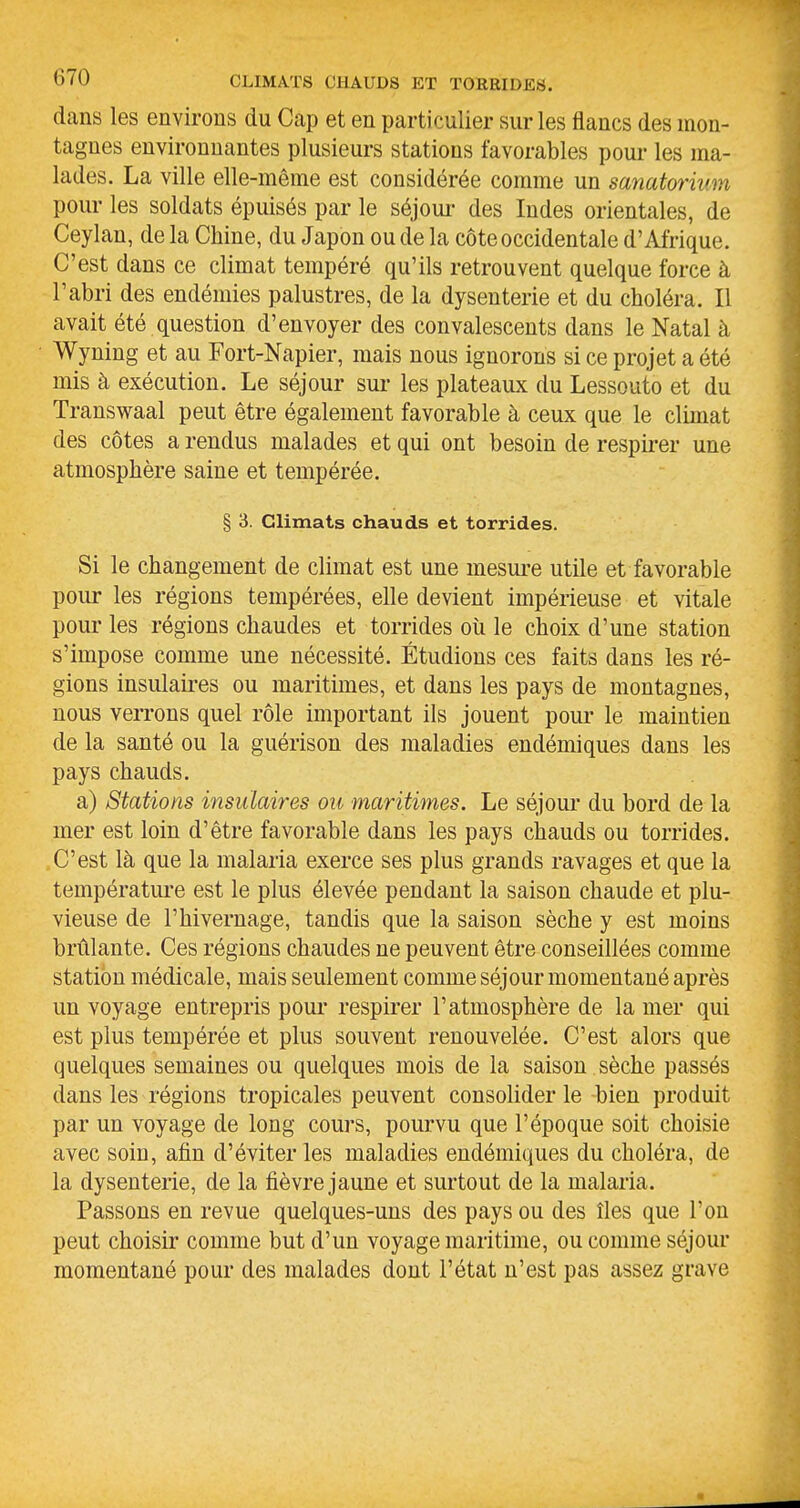 dans les environs du Cap et en particulier sur les flancs des mon- tagnes environnantes plusieurs stations favorables pour les ma- lades. La ville elle-même est considérée comme un sanatorium pour les soldats épuisés par le séjoui- des Indes orientales, de Ceylan, de la Chine, du Japon ou de la côte occidentale d'Afrique. C'est dans ce climat tempéré qu'ils retrouvent quelque force à l'abri des endémies palustres, de la dysenterie et du choléra. Il avait été question d'envoyer des convalescents dans le Natal à Wyning et au Fort-Napier, mais nous ignorons si ce projet a été mis à exécution. Le séjour sur les plateaux du Lessouto et du Transwaal peut être également favorable à ceux que le climat des côtes a rendus malades et qui ont besoin de respirer une atmosphère saine et tempérée. § 3. Climats chauds et torrides. Si le changement de climat est une mesui'e utile et favorable pour les régions tempérées, elle devient impérieuse et vitale pour les régions chaudes et torrides oîi le choix d'une station s'impose comme une nécessité. Étudions ces faits dans les ré- gions insulaii-es ou maritimes, et dans les pays de montagnes, nous verrons quel rôle important ils jouent pour le maintien de la santé ou la guérison des maladies endémiques dans les pays chauds. a) Stations insulaires ou maritimes. Le séjour du bord de la mer est loin d'être favorable dans les pays chauds ou torrides. C'est là que la malaria exerce ses plus grands ravages et que la température est le plus élevée pendant la saison chaude et plu- vieuse de l'hivernage, tandis que la saison sèche y est moins brûlante. Ces régions chaudes ne peuvent être conseillées comme station médicale, mais seulement comme séjour momentané après un voyage entrepris pour respirer l'atmosphère de la mer qui est plus tempérée et plus souvent renouvelée. C'est alors que quelques semaines ou quelques mois de la saison sèche passés dans les régions tropicales peuvent consolider le bien produit par un voyage de long cours, pourvu que l'époque soit choisie avec soin, afin d'éviter les maladies endémiques du choléra, de la dysenterie, de la fièvre jaune et surtout de la malaria. Passons en revue quelques-uns des pays ou des îles que l'on peut choisir comme but d'un voyage maritime, ou comme séjour momentané pour des malades dont l'état n'est pas assez grave