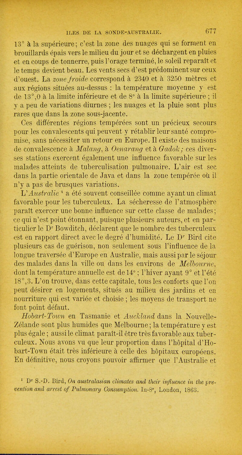 ILES DE LA SON DE-AUSTRALIE. 13° à la supérieure; c'est la zoue des nuages qui se forment en brouillards épais vei-s le milieu du jour et se déchargent en pluies €t en coups de tonnerre, puis l'orage terminé, le soleil reparaît et le temps devient beau. Les vents secs d'est prédominent sur ceux d'ouest. La zone froide correspond à 2340 et à 3250 mètres et aux régions situées au-dessus : la température moyenne y est de 13°,0 à la limite inférieure et de 8° à la limite supérieure ; il y a peu de variations diui-nes ; les nuages et la pluie sont plus rares que dans la zone sous-jacente. Ces différentes régions tempérées sont un précieux secours poiu' les convalescents qui peuvent y rétablir leur santé compro- mise, sans nécessiter un retour en Europe. Il existe des maisons de convalescence à Malang, à Oenarang et à Gadok; ces diver- ses stations exercent également une influence favorable sur les malades atteints de tuberculisation pulmonaire. L'air est sec dans la partie orientale de Java et dans la zone tempérée oîi il n'y a pas de brusques variations. 'L'Australie * a été souvent conseillée comme ayant un climat favorable poiu'les tuberculeux. La sécheresse de l'atmosphère paraît exercer une bonne influence sur cette classe de malades ; ce qui n'est point étonnant, puisque plusieurs auteurs, et en par- ticulier le D Bowditch, déclarent que le nombre des tuberculeux est en rapport direct avec le degré d'humidité. Le D Bird cite plusieurs cas de guérison, non seulement sous l'influence de la longue traversée d'Europe en Australie, mais aussi par le séjour des malades dans la ville ou dans les environs de Melbourne, dont la températiu'e annuelle est de 14° ; l'hiver ayant 9° et l'été 18°,3. L'on trouve, dans cette capitale, tous les conforts que l'on peut désirer en logements, situés au milieu des jardins et en nourriture qui est variée et choisie ; les moyens de transport ne font point défaut. Hohart-Toivn en Tasmanie et Auckland dans la Nouvelle- Zélande sont plus humides que Melbourne ; la température y est plus égale ; aussi le climat paraît-il être très favorable aux tuber- culeux. Nous avons vu que leur proportion dans l'hôpital d'Ho- bart-Town était très inférieure à celle des hôpitaux européens. En définitive, nous croyons pouvoir affirmer que l'Australie et ' S.-D. Bird, On australasian cUinates and thcir influence in the pré- vention and arrest of Ptdmonary Consumptioiv Iii-S, Loudon, 1863.
