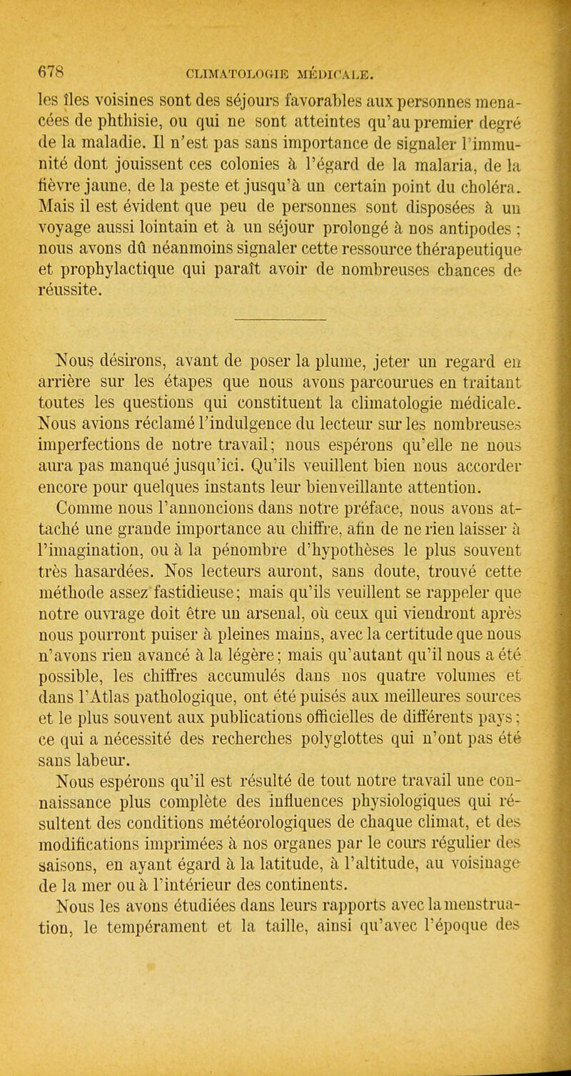 les îles voisines sont des séjours favorables aux personnes mena- cées de phthisie, ou qui ne sont atteintes qu'au premier degré de la maladie. Il n'est pas sans importance de signaler l'immu- nité dont jouissent ces colonies à l'égard de la malaria, de la fièvre jaune, de la peste et jusqu'à un certain point du choléra. Mais il est évident que peu de personnes sont disposées à uu voyage aussi lointain et à un séjour prolongé à nos antipodes ; nous avons dû néanmoins signaler cette ressource thérapeutique et prophylactique qui paraît avoir de nombreuses chances de réussite. Nous désii'ons, avant de poser la plume, jeter un regard eu arrière sur les étapes que nous avons parcourues en traitant toutes les questions qui constituent la climatologie médicale. Nous avions réclamé l'indulgence du lecteur sui'les nombreuses imperfections de notre travail ; nous espérons qu'elle ne nous aura pas manqué jusqu'ici. Qu'ils veuillent bien nous accorder encore pour quelques instants leur bienveillante attention. Comme nous l'annoncions dans notre préface, nous avons at- taché une grande importance au chiffre, afin de ne rien laisser à l'imagination, ou à la pénombre d'hypothèses le plus souvent très hasardées. Nos lecteurs auront, sans doute, trouvé cette méthode assez fastidieuse; mais qu'ils veuillent se rappeler que notre ouviage doit être un arsenal, où ceux qui viendront après nous pourront puiser à pleines mains, avec la certitude que nous n'avons rien avancé à la légère ; mais qu'autant qu'il nous a été possible, les chiffres accumulés dans nos quatre volumes et dans l'Atlas pathologique, ont été puisés aux meilleiu-es sources et le plus souvent aux publications officielles de différents pays ; ce qui a nécessité des recherches polyglottes qui n'ont pas été sans labeur. Nous espérons qu'il est résulté de tout notre travail une cou- naissance plus complète des influences physiologiques qui ré- sultent des conditions météorologiques de chaque climat, et des modifications imprimées à nos organes par le cours régulier des saisons, en ayant égard à la latitude, à l'altitude, au voisinage de la mer ou à l'intérieur des continents. Nous les avons étudiées dans leurs rapports avec la menstrua- tion, le tempérament et la taille, ainsi qu'avec l'époque des