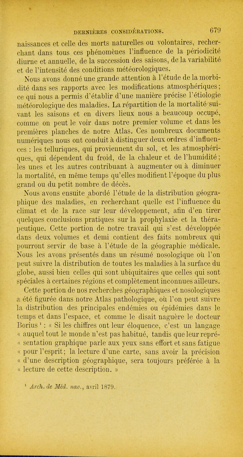 naissances et celle des morts natm-elles ou volontaires, recher- chant dans tous ces phénomènes l'influence de la périodicité diurne et annuelle, de la succession des saisons, de la variabilité et de l'intensité des conditions météorologiques. Nous avons donné une grande attention à l'étude de la morbi- dité dans ses rapports avec les modifications atmosphériques ; ce qui nous a permis d'établir d'une manière précise l'étiologie météorologique des maladies. La répartition de la mortalité sui- vant les saisons et en divers lieux nous a beaucoup occupé, comme on peut le voir dans notre premier volume et dans les premières planches de notre Atlas. Ces nombreux documents numériques nous ont conduit à distinguer deux ordres d'influen- ces : les telluriques, qui proviennent du sol, et les atmosphéri- ques, qui dépendent du froid, de la chaleur et de l'humidité ; les unes et les autres contribuant à augmenter ou à diminuer la mortalité, en même temps qu'elles modifient l'époque du plus grand ou du petit nombre de décès. Nous avons ensuite abordé l'étude de la distribution géogra- phique des maladies, en recherchant quelle est l'influence du climat et de la race sur leur développement, afin d'en tii'er quelques conclusions pratiques sur la prophylaxie et la théra- peutique. Cette portion de notre travail qui s'est développée dans deux volumes et demi contient des faits nombreux qui pourront servir de base à l'étude de la géographie médicale. Nous les avons présentés dans un résumé nosologique oii l'on peut suivre la distribution de toutes les maladies à la surface du globe, aussi bien celles qui sont ubiquitaires que celles qui sont spéciales à certaines régions et complètement inconnues ailleurs. Cette portion de nos recherches géographiques et nosologiques a été figurée dans notre Atlas pathologique, où l'on peut suivre la distribution des principales endémies ou épidémies dans le temps et dans l'espace, et comme le disait naguère le docteui' Borius ' : « Si les chiffres ont leur éloquence, c'est un langage « auquel tout le monde n'est pas habitué, tandis que leur repré- '< sentation graphique parle aux yeux sans effort et sans fatigue '( pour l'esprit; la lecture d'une carte, sans avoir la précision « d'une description géographique, sera toujours préférée à la « lecture de cette description. » ' Arch. de Mécl. nao., avril 1879.