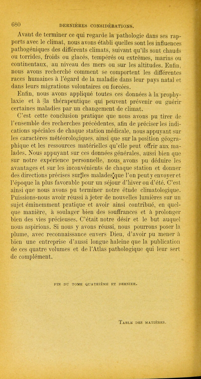 Avaut de terminer ce qui regarde la pathologie dans ses rap- ports avec le climat, nous avons établi quelles sont les influences pathogéniques des différents climats, suivant qu'ils sont chauds ou torrides, froids ou glacés, tempérés ou extrêmes, marins ou continentaux, au niveau des mers ou sur les altitudes. Enfin, nous avons recherché comment se comportent les différentes races humaines à l'égard de la maladie dans leur pays natal et dans leurs migrations volontaires ou forcées. Enfin, nous avons appliqué toutes ces données à la prophy- laxie et à ;la thérapeutique qui peuvent prévenir ou guérir certaines maladies par un changement de climat. C'est cette conclusion pratique que nous avons pu tirer de l'ensemble des recherches précédentes, afin de préciser les indi- cations spéciales de chaque station médicale, nous appuyant sur les caractères météorologiques, ainsi que sur la position géogra- phique et les ressources matérielles qu'elle peut offrir aux ma- lades. Nous appuyant sur ces données générales, aussi bien que sur notre expérience personnelle, nous avons pu déduire les avantages et sur les inconvénients de chaque station et donner des directions précises surjles malades^que l'on peut y envoyer et l'époque la plus favorable pour un séjour d'hiver ou d'été. C'est ainsi que nous avons pu terminer notre étude climatologique. Puissions-nous avoir réussi à jeter de nouvelles lumières sui* un sujet éminemment pratique et avoir ainsi contribué, en quel- que manière, à soulager bien des souffrances et à prolonger bien des vies précieuses. C'était notre désir et le but auquel nous aspirions. Si nous y avons réussi, nous pourrons poser la plume, avec reconnaissance envers Dieu, d'avoir pu mener à bien une entreprise d'aussi longue haleine que la publication de ces quatre volumes et de l'Atlas pathologique qui leur sert de complément. FIN DU TOME QUATRIÈME ET DERNIER. ÏABLli DES MATIÈRES.