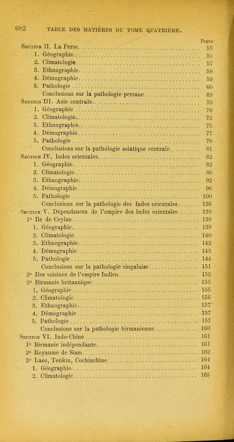 Pages Section II. La Perse. 55 1. Géographie 55 2. Climatologie 57 3. Ethnographie 58 4. Démographie 59 5. Pathologie 60 Conclusions sur la pathologie persane 69 Section III. Asie centrale 70 1. Géographie 70 2. Climatologie 73 3. Ethnographie 75 4. Démographie i 77 5. Pathologie 78 Conclusions sur la pathologie asiatique centrale 81 Section IV. Indes orientales 82 1. Géographie 82 2. Climatologie 86 3. Ethnographie 92 4. Démographie 96 5. Pathologie 100 Conclusions sur la pathologie des Indes orientales 136 Section V. Dépendances de l'empire des Indes orientales 139 1° Ile de Ceylan 139 1. Géographie 139 2. Climatologie 140 3. Ethnographie 142 4. Démographie 143 5. Pathologie 144 Conclusions sur la pathologie cingalaise 151 2° Iles voisines de l'empire Indien 152 3° Birmanie britannique 155 1. Géographie 155 2. Climatologie 156 3. Ethnographie 157 4. Démographie 157 5. Pathologie 157 Conclusions sur la pathologie birmanienne 160 Section VI. Indo-Chine 161 1° Birmanie indépendante 161 2» Royaume de Siam 162 3° Laos, Tonkin, Cochinchine 164 1. Géographie 164 2. Climatologie 165