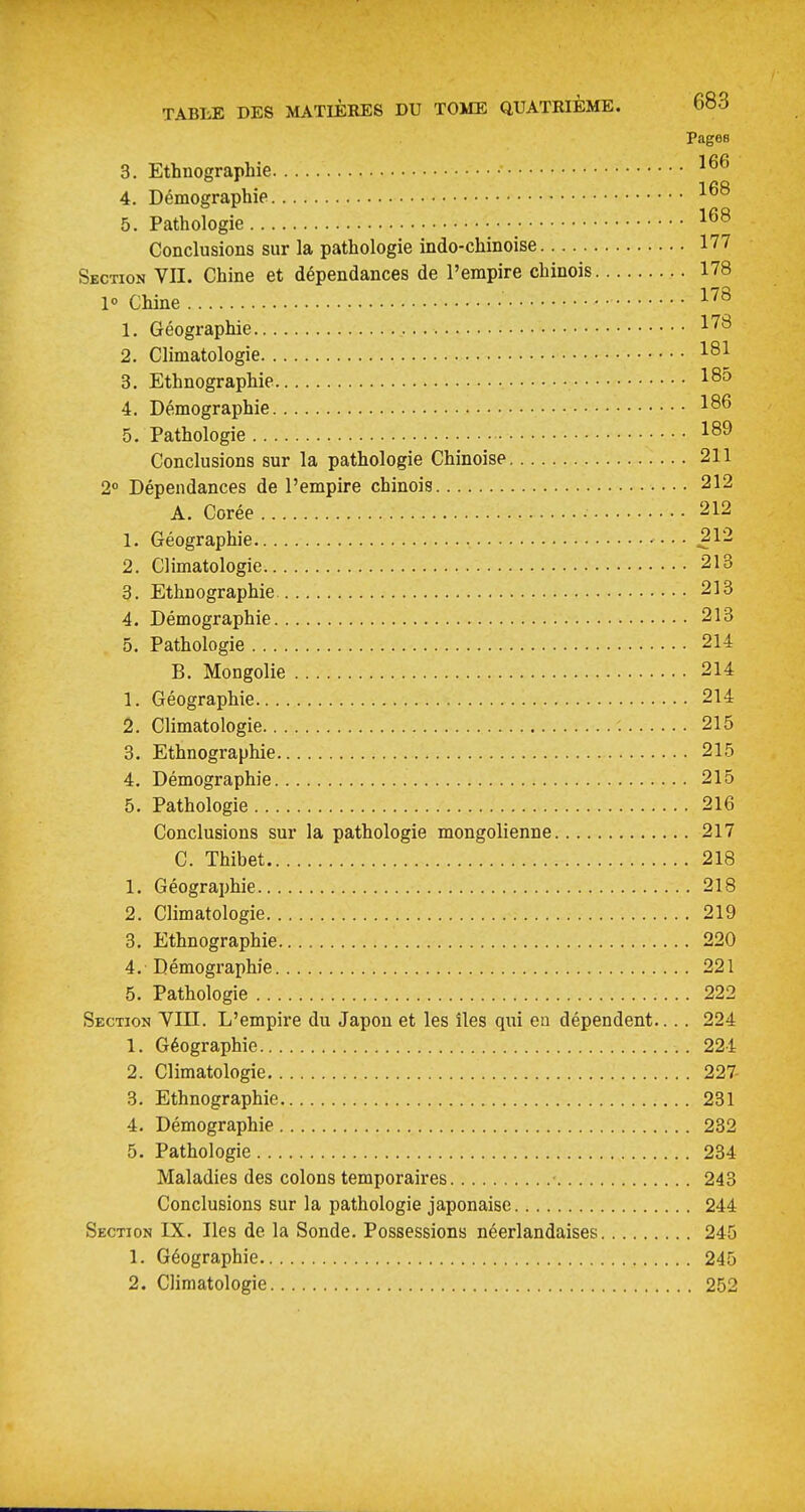 Pages 3. Ethnographie 4. Démographie 5. Pathologie Conclusions sur la pathologie indo-chinoise 177 Section VU. Chine et dépendances de l'empire chinois 178 1» Chine ^^^ 1. Géographie 2. Climatologie 181 3. Ethnographie 18» 4. Démographie 186 5. Pathologie 18^ Conclusions sur la pathologie Chinoise 211 2° Dépendances de l'empire chinois 212 A. Corée • 212 1. Géographie ^12 2. Climatologie 213 3. Ethnographie 213 4. Démographie 213 5. Pathologie 214 B. Mongolie 214 1. Géographie 214 2. Climatologie 215 3. Ethnographie 215 4. Démographie 215 5. Pathologie 216 Conclusions sur la pathologie mongolienne 217 C. Thibet 218 1. Géographie 218 2. Climatologie 219 3. Ethnographie 220 4. Démographie 221 5. Pathologie 222 Section YIII. L'empire du Japon et les îles qui eu dépendent.... 224 1. Géographie 224 2. Climatologie 227 3. Ethnographie 231 4. Démographie 232 5. Pathologie 234 Maladies des colons temporaires 243 Conclusions sur la pathologie japonaise 244 Section IX. Iles de la Sonde. Possessions néerlandaises 245 1. Géographie 245 2. Climatologie 252