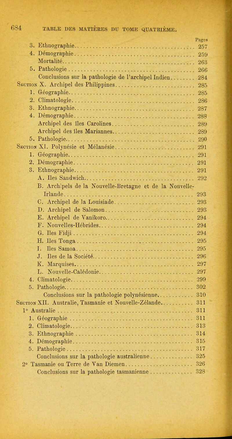 Pages 3. Ethnographie 257 4. Démographie 25'j Mortalité 263 5. Pathologie 266 Conclusions sur la pathologie de l'archipel Indien 284 Skction X. Archipel des Philippines 285 1. Géographie 285 2. Climatologie 286 3. Ethnographie 287 4. Démographie 288 Archipel des îles Carolines 289 Archipel des îles Mariannes 289 5. Pathologie 290 Section XI. Polynésie et Mélanésie 291 1. Géographie 291 2. Démographie 291 3. Ethnographie 291 A. Iles Sandwich 292 B. Archipels de la Nouvelle-Bretagne et de la Nouvelle- Irlande 293 C. Archipel de la Louisiade 293 D. Archipel de Salomon 293 E. Archipel de Vanikoro 294 F. Nouvelles-Hébrides 294 G. Iles Fidji 294 H. Iles Tonga 295 I. Iles Samoa 295 J. Iles de la Société 296 K. Marquises 297 L. Nouvelle-Calédonie 297 4. Climatologie 299 5. Pathologie 302 Conclusions sur la pathologie polynésienne 310 Skction XII. Australie, Tasmanie et Nouvelle-Zélande 311 1° Australie 311 1. Géographie 311 2. Climatologie 313 3. Ethnographie 314 4. Démographie 315 5. Pathologie 317 Conclusions sur la pathologie australienne 325 2 Tasmanie ou Terre de Van Diemen 326