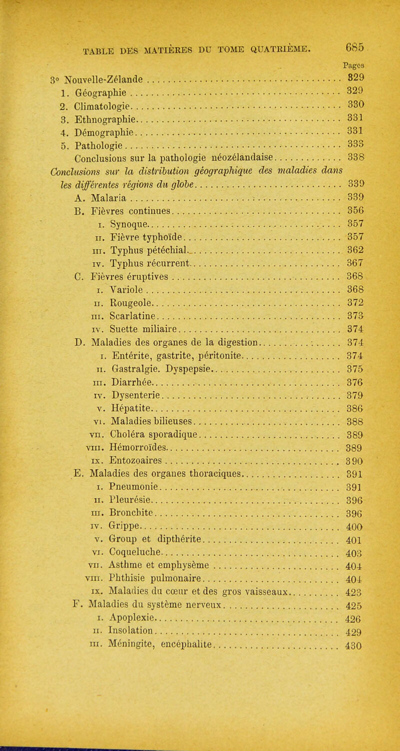 Pages 3° Nouvelle-Zélande 829 1. Géographie 329 2. Climatologie 330 3. Ethnographie 331 4. Démographie 331 5. Pathologie 333 Conclusions sur la pathologie néozélandaise 338 Conclusions sur la distribution géographique des maladies dans les différentes régions du glohe 339 A. Malaria ■. 339 B. Fièvres continues 356 I. Synoque 357 II. Fièvre typhoïde 357 III. Typhus pétéchial.. 362 IV. Typhus l'écurrent 367 C. Fièvres éruptives 368 I. Variole 368 II. Rougeole 372 III. Scarlatine 373 IV. Suette miliaire 374 D. Maladies des organes de la digestion •. 374 I. Entérite, gastrite, péritonite 374 n. Gastralgie. Dyspepsie 375 III. Diarrhée 376 IV. Dysenterie 379 V. Hépatite 386 VI. Maladies bilieuses 388 vn. Choléra sporadique 389 VIII. Hémorroïdes 389 IX. Entozoaires 390 E. Maladies des organes thoraciques 391 I. Pneumonie 391 II. Pleurésie 396 III. Bronchite 396 IV. Grippe 400 V. Group et dipthérite 401 VI. Coqueluche 403 VII. Asthme et emphysème 404 viii. Phthisie pulmonaire 404 IX. Maladies du cœur et des gros vaisseaux 423 F. Maladies du système nerveux 425 I. Apoplexie 426 II. Insolation 429 m. Méningite, encéphalite 430