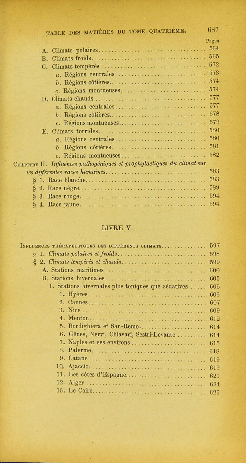 Page» A. Climats polaires : ^64 B. Climats froids • 565 C. Climats tempérés 572 a. Régions centrales 573 I). Régions côtières ■ • • 574 c. Régions montueuses 574 D. Climats cliauds 577 a. Régions centrales 577 6. Régions côtières 578 c. Régions montueuses 579 E. Climats torrides 580 a. Régions centrales 580 6. Régions côtières 581 c. Régions montueuses 582 Chapitre II. Influences pathogéniques et prophylactiques du climat sur les différentes races humaines 583 § 1. Race blanche 583 § 2. Race nègre 589 § 3. Race rouge 594 § 4. Race jaune 594 LIVRE V Infltjehces thérapeutiques des différents climats 597 8 1. Climats polaires et froids 598 § 2. Climats tempérés et chauds 599 A. Stations maritimes 600 B. Stations hivernales 605 I. Stations hivernales plus toniques que sédatives 606 1. Hyères 606 2. Cannes 607 3. Nice 609 4. Menton 612 5. Bordighiera et San-Remo 614 6. Gênes, Nervi, Chiavari, Sestri-Levante 614 7. Naples et ses environs 615 8. Palerme 618 9. Catane 619 IOL Ajaccio 619 11. Les côtes d'Espagne 621 12. Alger 624 13. Le Caire 625