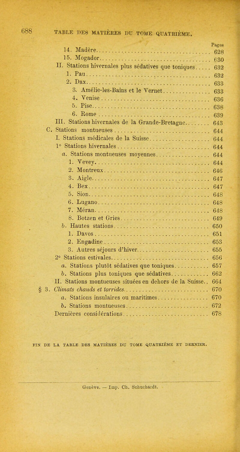 Pages 14. Madère g28 15. Mogador 030 II. Stations hivernales plus sédatives que toniques 632 I- Pau 632 2. Dax 633 3. Amélie-les-Bains et le Vernet 633 4. Venise 636 5. Pise 638 6. Rome 639 III. Stations hivernales de la Grande-Bretagne 643 C. Stations montueuses 644 I. Stations médicales de la Suisse 644 1° Stations hivernales 644 a. Stations montueuses moyennes 644 1. Yevey 644 2. Montreux 646 3. Aigle 647 4. Bex 647 5. Sion 648 6. Lugano 648 7. Méran 648 8. Botzen et Gries 649 6. Hautes stations 650 1. Davos 651 2. Engadine 653 3. Autres séjours d'hiver 655 2° Stations estivales 656 a. Stations plutôt sédatives que toniques 657 h. Stations plus toniques que sédatives 662 II. Stations montueuses situées en dehors de la Suisse.. 664 § 3. Climats chauds et torrides 670 a. Stations insulaires ou maritimes 670 b. Stations montueuses 672 Dernières considérations 678 FIN DE LA TABLE DES MATIÊKES DU TOME QUATRIÈME ET DERNIER. tteuève. — Iinp. Ch. Sohuohaidt.