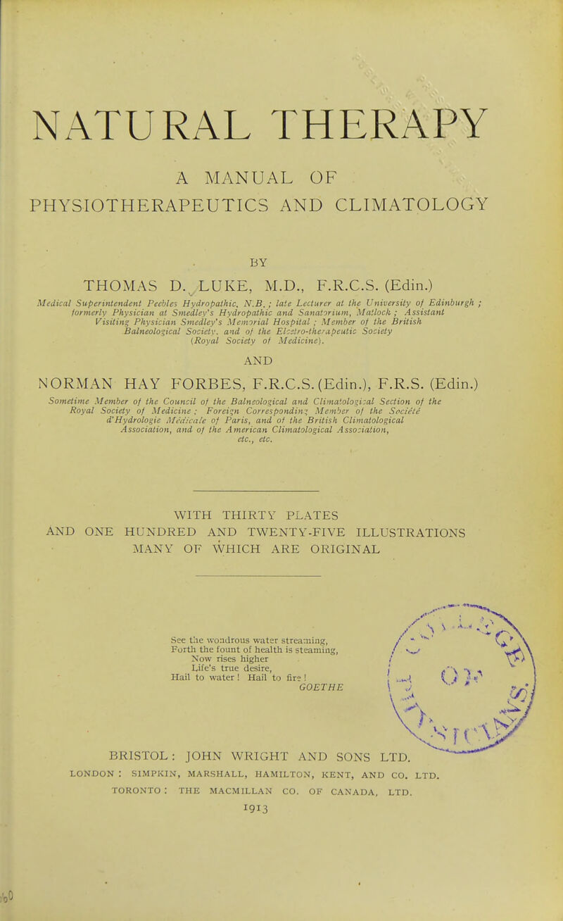 A MANUAL OF PHYSIOTHERAPEUTICS AND CLIMATOLOGY BY THOMAS D., LUKE, M.D., F.R.C.S. (Edin.) Medical Superintendent Peebles Hydropathic. N.B. ; late Lecturer at the University of Edinburgh ; formerly Physician at Smedley's Hydropathic and Sanatorium, Matlock ; Assistant Visiting Physician Smedley's Memorial Hospital ; Member of the British balneological Society, and of the Elcslro-lhenipeutio Society (Royal Society of Medicine). AND NORMAN HAY FORBES, F.R.C.S. (Edin.), F.R.S. (Edin.) Sometime Member of the Council of the Balneological and Climatologi:al Section of the Royal Society of Medicine ; Foreign Correspondin-^ Member of the Socicte d'Hydrologie Medicate of Paris, and of the British Climatological Association, and of the American Climatological Association, etc., etc. WITH THIRTY PLATES AND ONE HUNDRED AND TWENTY-FIVE ILLUSTRATIONS MANY OF WHICH ARE ORIGINAL See the wondrous water streaming, Forth the fount of health is steaming, Now rises higher Life's true desire, Hail to water ! Hail to fire ! GOETHE BRISTOL: JOHN WRIGHT AND SONS LTD. LONDON : SIMPKIN, MARSHALL, HAMILTON, KENT, AND CO. LTD. TORONTO : THE MACMILLAN CO. OF CANADA, LTD. I913