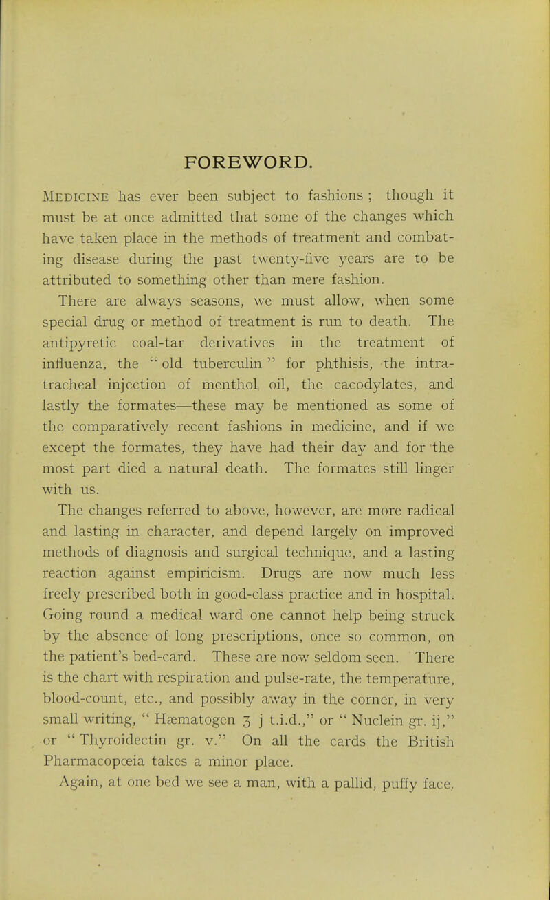 FOREWORD. Medicine has ever been subject to fashions ; though it must be at once admitted that some of the changes which have taken place in the methods of treatment and combat- ing disease during the past twenty-five years are to be attributed to something other than mere fashion. There are always seasons, we must allow, when some special drug or method of treatment is run to death. The antipyretic coal-tar derivatives in the treatment of influenza, the  old tuberculin  for phthisis, the intra- tracheal injection of menthol oil, the cacodylates, and lastly the formates—these may be mentioned as some of the comparatively recent fashions in medicine, and if we except the formates, they have had their day and for the most part died a natural death. The formates still linger with us. The changes referred to above, however, are more radical and lasting in character, and depend largely on improved methods of diagnosis and surgical technique, and a lasting reaction against empiricism. Drugs are now much less freely prescribed both in good-class practice and in hospital. Going round a medical ward one cannot help being struck by the absence of long prescriptions, once so common, on the patient's bed-card. These are now seldom seen. There is the chart with respiration and pulse-rate, the temperature, blood-count, etc., and possibly away in the corner, in very small writing,  Hcematogen 3 j t.i.d., or  Nuclein gr. ij, or  Thyroidectin gr. v. On all the cards the British Pharmacopceia takes a minor place. Again, at one bed we see a man, with a pallid, puffy face..