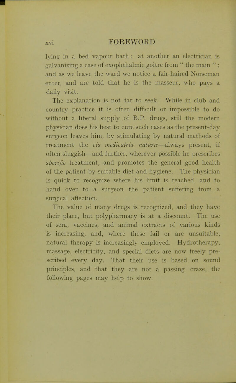 lying in a bed vapour bath ; at another an electrician is galvanizing a case of exophthalmic goitre from  the main  ; and as we leave the ward we notice a fair-haired Norseman enter, and are told that he is the masseur, who pays a daily visit. The explanation is not far to seek. While in club and country practice it is often difficult or impossible to do without a liberal supply of B.P. drugs, still the modern physician does his best to cure such cases as the present-da}^ surgeon leaves him, by stimulating by natural methods of treatment the vis medicatrix naturcB—always present, if often sluggish—and further, wherever possible he prescribes specific treatment, and promotes the general good health of the patient by suitable diet and hygiene. The physician is quick to recognize where his limit is reached, and to hand over to a surgeon the patient suffering from a surgical affection. The value of many drugs is recognized, and the}^ have their place, but polypharmacy is at a discount. The use of sera, vaccines, and animal extracts of various kinds is increasing, and, where these fail or are unsuitable, natural therapy is increasingly employed. Hydrotherapy, massage, electricity, and special diets are now freely pre- scribed every day. That their use is based on sound principles, and that they are not a passing craze, the following pages may help to show.