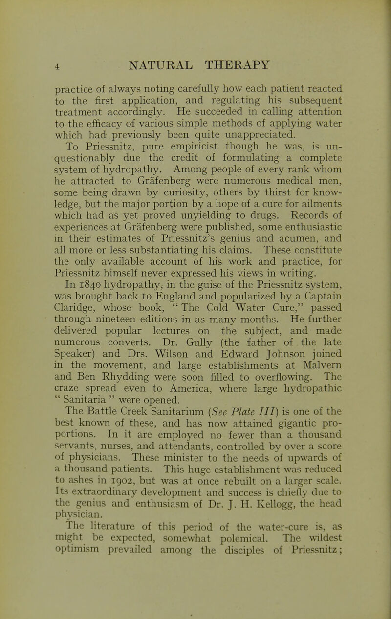 practice of always noting carefully how each patient reacted to the first application, and regulating his subsequent treatment accordingly. He succeeded in calling attention to the efficacy of various simple methods of applying water which had previously been quite unappreciated. To Priessnitz, pure empiricist though he was, is un- questionably due the credit of formulating a complete system of hydropathy. Among people of every rank whom he attracted to Grafenberg were numerous medical men, some being drawn by curiosity, others by thirst for know- ledge, but the major portion by a hope of a cure for ailments which had as yet proved unyielding to drugs. Records of experiences at Grafenberg were published, some enthusiastic in their estimates of Priessnitz's genius and acumen, and all more or less substantiating his claims. These constitute the only available account of his work and practice, for Priessnitz himself never expressed his views in writing. In 1840 hydropathy, in the guise of the Priessnitz system, was brought back to England and popularized by a Captain Claridge, whose book,  The Cold Water Cure, passed through nineteen editions in as many months. He further delivered popular lectures on the subject, and made numerous converts. Dr. Gully (the father of the late Speaker) and Drs. Wilson and Edward Johnson joined in the movement, and large establishments at Malvern and Ben Rhydding were soon filled to overflowing. The craze spread even to America, where large hydropathic  Sanitaria  were opened. The Battle Creek Sanitarium {See Plate III) is one of the best known of these, and has now attained gigantic pro- portions. In it are employed no fewer than a thousand servants, nurses, and attendants, controlled by over a score of physicians. These minister to the needs of upwards of a thousand patients. This huge establishment was reduced to ashes in 1902, but was at once rebuilt on a larger scale. Its extraordinary development and success is chiefly due to the genius and enthusiasm of Dr. J. H. Kellogg, the head physician. The literature of this period of the water-cure is, as might be expected, somewhat polemical. The wildest optimism prevailed among the disciples of Priessnitz;