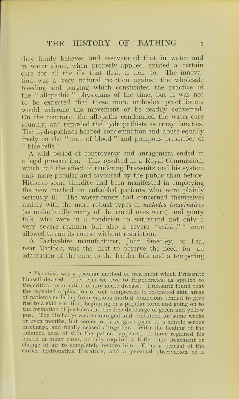 they firmly believed 'and asseverated that in water and in water alone, when properly applied, existed a certain cure for all the ills that flesh is heir to. The innova- tion was a very natural reaction against the wholesale bleeding and purging which constituted the practice of the  allopathic  physicians of the time, but it was not to be expected that these more orthodox practitioners would welcome the movement or be readily converted. On the contrary, the allopaths condemned the water-cure roundly, and regarded the hydropathists as crazy fanatics. The hydropathists heaped condemnation and abuse equally freely on the  man of blood  and pompous prescriber of  blue pills. A wild period of controversy and antagonism ended in a legal prosecution. This resulted in a Royal Commission, which had the effect of rendering Priessnitz and his system only more popular and favoured by the public than before. Hitherto some timidity had been manifested in employing the new method on enfeebled patients who were plainly seriously ill. The water-curers had concerned themselves mainly with the more robust types of malades imaginaires (as undoubtedly many of the cured ones were), and gouty folk, who were in a condition to withstand not only a very severe regimen but also a severe  cmzs, * were allowed to run its course without restriction. A Derbyshire manufacturer, John Smedley, of Lea, near Matlock, was the first to observe the need for an adaptation of the cure to the feebler folk and a tempering ♦ The crisis was a peculiar method of treatment which Priessnitz himself devised. The term we owe to Hippocrates, as applied to the. critical termination of any acute disease. Priessnitz found that the repeated application of wet compresses to restricted skin areas of patients suffering from various morbid conditions tended to give rise to a skin eruption, beginning in a papular form and going on to the formation of pustules and the free discharge of green and yellow pus. The discharge was encouraged and continued for some weeks or even months, but sooner or later gave place to a simple serous discharge, and finally ceased altogether. With the healing of the inflamed area of skin the patient appeared to have regained his health in many cases, or only required a little tonic treatment or change of air to completely restore him. From a perusal of the earher hydropathic htcrature, and a personal observation of a