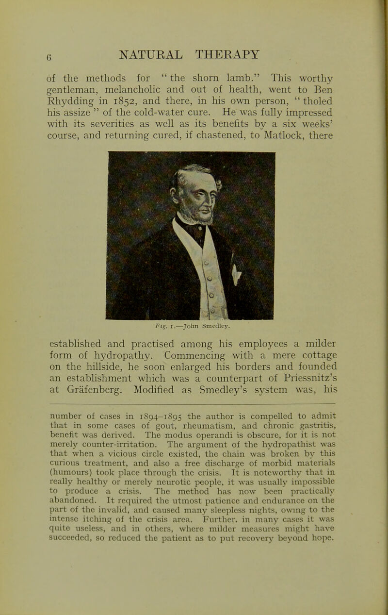 of the methods for  the shorn lamb. This worthy gentleman, melancholic and out of health, went to Ben Rhydding in 1852, and there, in his own person,  tholed his assize  of the cold-water cure. He M^as fully impressed with its severities as well as its benefits by a six weeks' course, and returning cured, if chastened, to Matlock, there established and practised among his employees a milder form of hydropathy. Commencing with a mere cottage on the hillside, he soon enlarged his borders and founded an establishment which was a counterpart of Priessnitz's at Grafenberg. Modified as Smedley's system was, his number of cases in 1894-1895 the author is compelled to admit that in some cases of gout, rheumatism, and chronic gastritis, benefit was derived. The modus operandi is obscure, for it is not merely counter-irritation. The argument of the hydropathist was that when a vicious circle existed, the chain was broken by this curious treatment, and also a free discharge of morbid materials (humours) took place through the crisis. It is noteworthy that in really healthy or merely neurotic people, it was usually impossible to produce a crisis. The method has now been practically abandoned. It required the utmost patience and endurance on the part of the invalid, and caused many sleepless nights, ownng to the intense itching of the crisis area. Further, in many cases it was quite useless, and in others, where milder measures might have succeeded, so reduced the patient as to put recovery beyond hope. Fig. I.—John SmecUc}-.