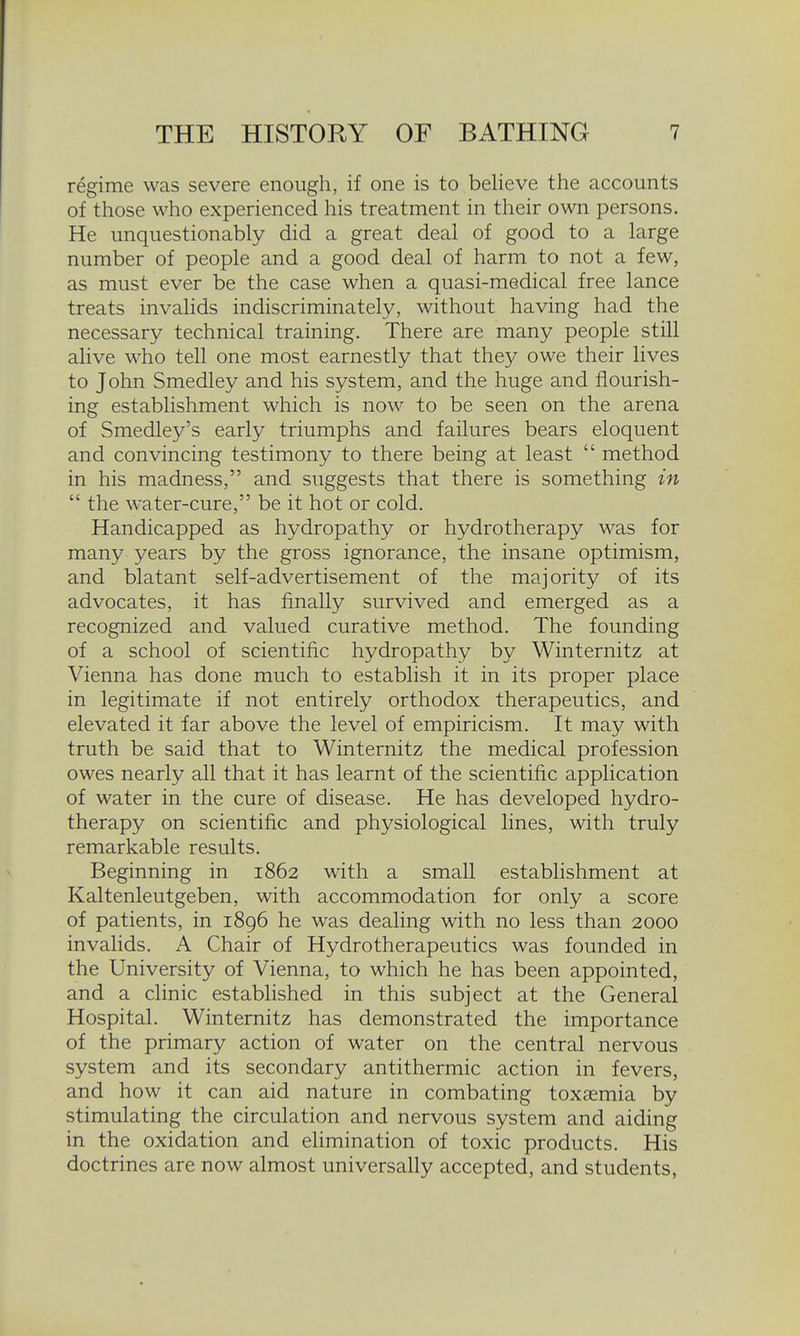 regime was severe enough, if one is to believe the accounts of those who experienced his treatment in their own persons. He unquestionably did a great deal of good to a large number of people and a good deal of harm to not a few, as must ever be the case when a quasi-medical free lance treats invalids indiscriminately, without having had the necessary technical training. There are many people still alive who tell one most earnestly that they owe their lives to John Smedley and his system, and the huge and flourish- ing establishment which is now to be seen on the arena of Smedley's early triumphs and failures bears eloquent and convincing testimony to there being at least  method in his madness, and suggests that there is something in  the water-cure, be it hot or cold. Handicapped as hydropathy or hydrotherapy was for many years by the gross ignorance, the insane optimism, and blatant self-advertisement of the majority of its advocates, it has finally survived and emerged as a recognized and valued curative method. The founding of a school of scientific hydropathy by Winternitz at Vienna has done much to establish it in its proper place in legitimate if not entirely orthodox therapeutics, and elevated it far above the level of empiricism. It may with truth be said that to Winternitz the medical profession owes nearly all that it has learnt of the scientific application of water in the cure of disease. He has developed hydro- therapy on scientific and physiological lines, with truly remarkable results. Beginning in 1862 with a small establishment at Kaltenleutgeben, with accommodation for only a score of patients, in 1896 he was dealing with no less than 2000 invalids. A Chair of Hydrotherapeutics was founded in the University of Vienna, to which he has been appointed, and a clinic established in this subject at the General Hospital. Winternitz has demonstrated the importance of the primary action of water on the central nervous system and its secondary antithermic action in fevers, and how it can aid nature in combating toxaemia by stimulating the circulation and nervous system and aiding in the oxidation and elimination of toxic products. His doctrines are now almost universally accepted, and students,