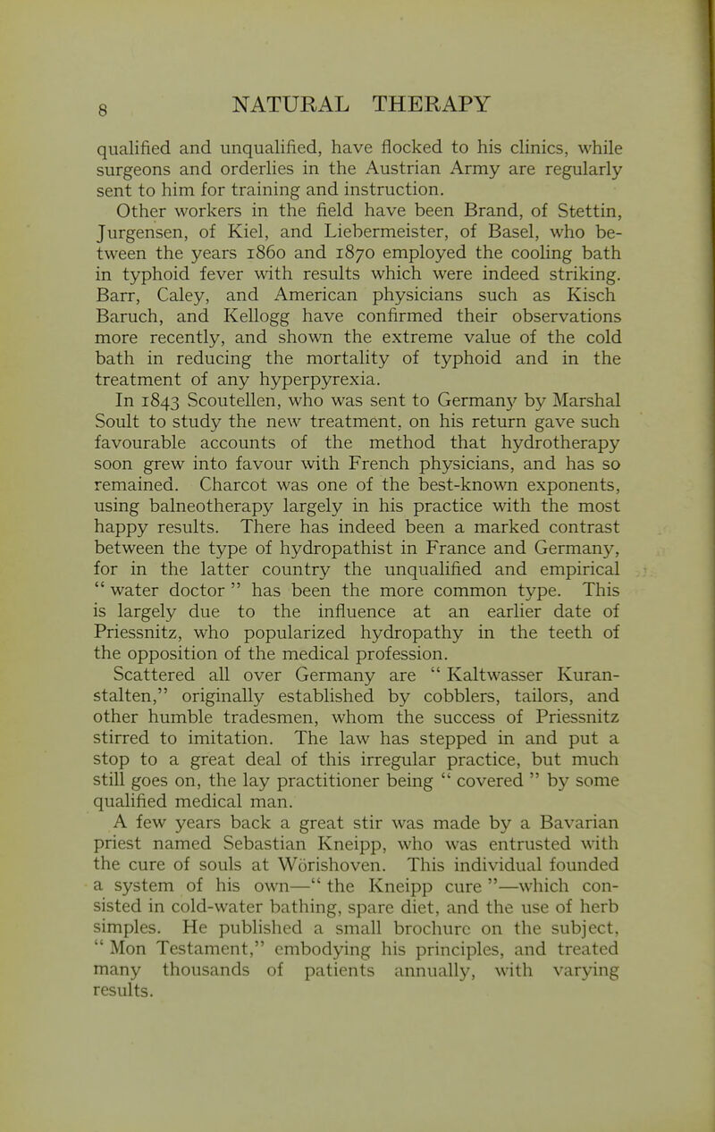 qualified and unqualified, have flocked to his clinics, while surgeons and orderlies in the Austrian Army are regularly sent to him for training and instruction. Other workers in the field have been Brand, of Stettin, Jurgensen, of Kiel, and Liebermeister, of Basel, who be- tween the years i860 and 1870 employed the cooHng bath in typhoid fever with results which were indeed striking. Barr, Caley, and American physicians such as Kisch Baruch, and Kellogg have confirmed their observations more recently, and shown the extreme value of the cold bath in reducing the mortality of typhoid and in the treatment of any hyperpyrexia. In 1843 Scoutellen, who was sent to German}'^ by Marshal Soult to study the new treatment, on his return gave such favourable accounts of the method that hydrotherapy soon grew into favour with French physicians, and has so remained. Charcot was one of the best-known exponents, using balneotherapy largely in his practice with the most happy results. There has indeed been a marked contrast between the type of hydropathist in France and Germany, for in the latter country the unqualified and empirical  water doctor  has been the more common type. This is largely due to the influence at an earlier date of Priessnitz, who popularized hydropathy in the teeth of the opposition of the medical profession. Scattered all over Germany are  Kaltwasser Kuran- stalten, originally established by cobblers, tailors, and other humble tradesmen, whom the success of Priessnitz stirred to imitation. The law has stepped in and put a stop to a great deal of this irregular practice, but much still goes on, the lay practitioner being  covered  by some qualified medical man. A few years back a great stir was made by a Bavarian priest named Sebastian Kneipp, who was entrusted with the cure of souls at Worishoven. This individual founded a system of his own— the Kneipp cure —which con- sisted in cold-water bathing, spare diet, and the use of herb simples. He published a small brochure on the subject.  Mon Testament, embodying his principles, and treated many thousands of patients annually, with varying results.