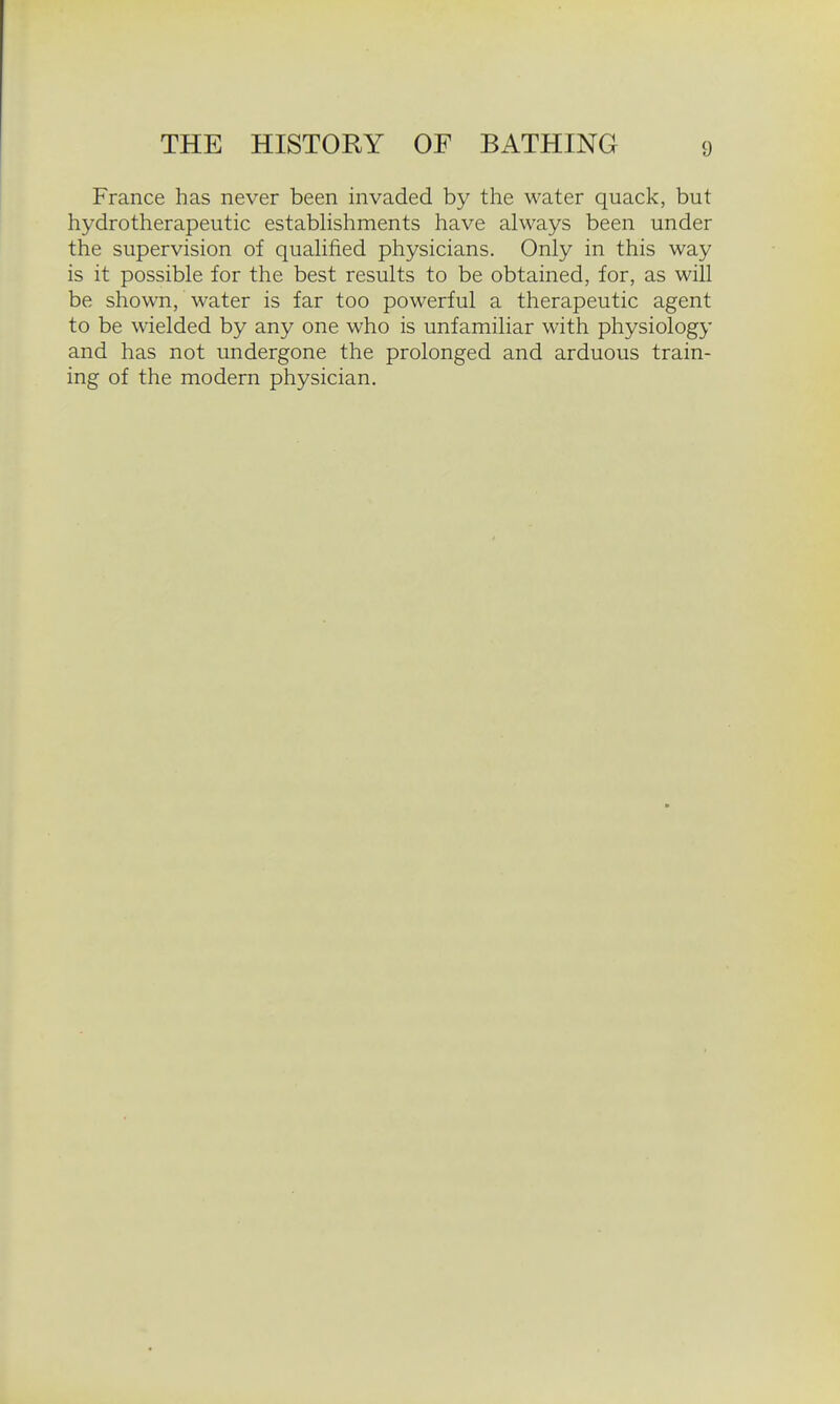 France has never been invaded by the water quack, but hydrotherapeutic estabhshments have always been under the supervision of quahfied physicians. Only in this way is it possible for the best results to be obtained, for, as will be shown, water is far too powerful a therapeutic agent to be wielded by any one who is unfamiliar with physiology and has not undergone the prolonged and arduous train- ing of the modern physician.