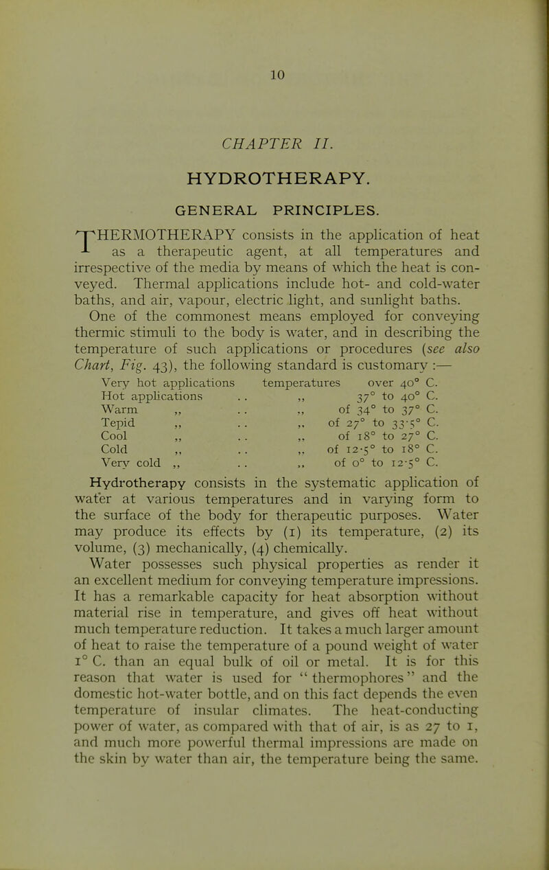 CHAPTER II. HYDROTHERAPY. GENERAL PRINCIPLES. THERMOTHERx\PY consists in the application of heat as a therapeutic agent, at all temperatures and irrespective of the media by means of which the heat is con- veyed. Thermal applications include hot- and cold-water baths, and air, vapour, electric light, and sunlight baths. One of the commonest means employed for conveying thermic stimuli to the body is water, and in describing the temperature of such applications or procedures {see also Chart, Fig. 43), the following standard is customary :— Very hot applications temperatures over 40° C. Hot applications . . 37° to 40° C. Warm Tepid Cool Cold Vers'- cold of 34° to 37° C. of 27° to 33-t;° C. of 18° to 27° C. of 12-5° to 18° C. of 0° to 12-5° C. Hydrotherapy consists in the systematic application of water at various temperatures and in varying form to the surface of the body for therapeutic purposes. Water may produce its effects by (i) its temperature, (2) its volume, (3) mechanically, (4) chemically. Water possesses such physical properties as render it an excellent medium for conveying temperature impressions. It has a remarkable capacity for heat absorption without material rise in temperature, and gives off heat without much temperature reduction. It takes a much larger amount of heat to raise the temperature of a pound weight of water 1° C. than an equal bulk of oil or metal. It is for this reason that water is used for  thermophores and the domestic hot-water bottle, and on this fact depends the even temperature of insular climates. The heat-conducting power of water, as compared with that of air, is as 27 to i, and much more powerful thermal impressions are made on the skin by water than air, the temperature being the same.