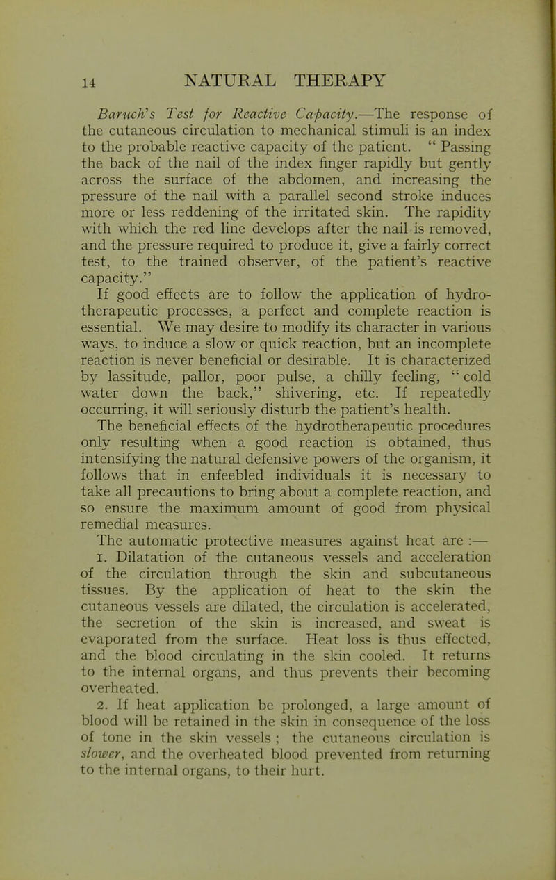 Baruch's Test for Reactive Capacity.—The response of the cutaneous circulation to mechanical stimuli is an index to the probable reactive capacity of the patient.  Passing the back of the nail of the index finger rapidly but gently across the surface of the abdomen, and increasing the pressure of the nail with a parallel second stroke induces more or less reddening of the irritated skin. The rapidity \\ith which the red line develops after the nail is removed, and the pressure required to produce it, give a fairly correct test, to the trained observer, of the patient's reactive capacity. If good effects are to follow the application of hydro- therapeutic processes, a perfect and complete reaction is essential. We may desire to modify its character in various ways, to induce a slow or quick reaction, but an incomplete reaction is never beneficial or desirable. It is characterized by lassitude, pallor, poor pulse, a chilly feeling,  cold water down the back, shivering, etc. If repeatedly occurring, it will seriously disturb the patient's health. The beneficial effects of the hydrotherapeutic procedures only resulting when a good reaction is obtained, thus intensifying the natural defensive powers of the organism, it follows that in enfeebled individuals it is necessary to take all precautions to bring about a complete reaction, and so ensure the maximum amount of good from physical remedial measures. The automatic protective measures against heat are :— 1. Dilatation of the cutaneous vessels and acceleration of the circulation through the skin and subcutaneous tissues. By the application of heat to the skin the cutaneous vessels are dilated, the circulation is accelerated, the secretion of the skin is increased, and sweat is evaporated from the surface. Heat loss is thus effected, and the blood circulating in the skin cooled. It returns to the internal organs, and thus prevents their becoming overheated. 2. If heat application be prolonged, a large amount of blood will be retained in the skin in consequence of the loss of tone in the skin vessels ; the cutaneous circulation is slower, and the overheated blood prevented from returning to the internal organs, to their hurt.