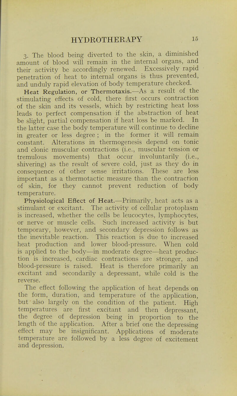 3. The blood being diverted to the skin, a diminished amount of blood will remain in the internal organs, and their activity be accordingly renewed. Excessively rapid penetration of heat to internal organs is thus prevented, and unduly rapid elevation of body temperature checked. Heat Regulation, or Thermotaxis.—As a result of the stimulating effects of cold, there first occurs contraction of the skin and its vessels, which by restricting heat loss leads to perfect compensation if the abstraction of heat be slight, partial compensation if heat loss be marked. In the latter case the body temperature will continue to decline in greater or less degree ; in the former it will remain constant. Alterations in thermogenesis depend on tonic and clonic muscular contractions (i.e., muscular tension or tremulous movements) that occur involuntarily (i.e., shivering) as the result of severe cold, just as they do in consequence of other sense irritations. These are less important as a thermotactic measure than the contraction of skin, for they cannot prevent reduction of body temperature. PhYsiological Eftect of Heat.—Primarily, heat acts as a stimulant or excitant. The activity of cellular protoplasm is increased, whether the cells be leucocytes, lymphocytes, or nerve or muscle cells. Such increased activity is but temporary, however, and secondary depression follows as the inevitable reaction. This reaction is due to increased heat production and lower blood-pressure. When cold is applied to the body—in moderate degree—heat produc- tion is increased, cardiac contractions are stronger, and blood-pressure is raised. Heat is therefore primarily an excitant and secondarily a depressant, while cold is the reverse. The effect following the application of heat depends on the form, duration, and temperature of the application, but also largely on the condition of the patient. High temperatures are first excitant and then depressant, the degree of depression being in proportion to the length of the application. After a brief one the depressing effect may be insignificant. AppHcations of moderate temperature are followed by a less degree of excitement and depression.