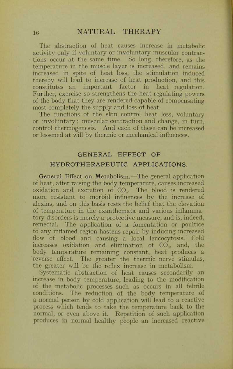 The abstraction of heat causes increase in metabohc activity only if voluntary or involuntary muscular contrac- tions occur at the same time. So long, therefore, as the temperature in the muscle layer is increased, and remains increased in spite of heat loss, the stimulation induced thereby will lead to increase of heat production, and this constitutes an important factor in heat regulation. Further, exercise so strengthens the heat-regulating powers of the body that they are rendered capable of compensating most completely the supply and loss of heat. The functions of the skin control heat loss, voluntary or involuntary; muscular contraction and change, in turn, control thermogenesis. And each of these can be increased or lessened at will by thermic or mechanical influences. GENERAL EFFECT OF HYDROTHERAPEUTIC APPLICATIONS. General Effect on Metabolism.—The general apphcation of heat, after raising the body temperature, causes increased oxidation and excretion of CO^. The blood is rendered more resistant to morbid influences by the increase of alexins, and on this basis rests the belief that the elevation of temperature in the exanthemata and various inflamma- tory disorders is merely a protective measure, and is, indeed, remedial. The application of a fomentation or poultice to any inflamed region hastens repair by inducing increased flow of blood and causing a local leucocytosis. Cold increases oxidation and elimination of CO^, and, the body temperature remaining constant, heat produces a reverse effect. The greater the thermic nerve stimulus, the greater will be the reflex increase in metabolism. Systematic abstraction of heat causes secondarily an increase in body temperature, leading to the modification of the metabolic processes such as occurs in all febrile conditions. The reduction of the body temperature of a normal person by cold application will lead to a reactive process which tends to take the temperature back to the normal, or even above it. Repetition of such apphcation produces in normal healthy people an increased reactive