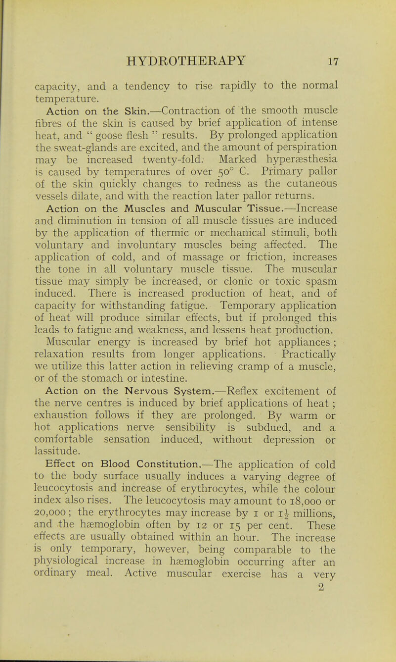 capacity, and a tendency to rise rapidly to the normal temperature. Action on the Skin.—Contraction of the smooth muscle fibres of the skin is caused by brief application of intense heat, and  goose flesh  results. By prolonged application the sweat-glands are excited, and the amount of perspiration may be increased twenty-fold. Marked hyperassthesia is caused by temperatures of over 50° C. Primary pallor of the skin quickly changes to redness as the cutaneous vessels dilate, and with the reaction later pallor returns. Action on the Muscles and Muscular Tissue.—Increase and diminution in tension of all muscle tissues are induced by the application of thermic or mechanical stimuli, both voluntary and involuntary muscles being affected. The application of cold, and of massage or friction, increases the tone in all voluntary muscle tissue. The muscular tissue may simply be increased, or clonic or toxic spasm induced. There is increased production of heat, and of capacity for withstanding fatigue. Temporary application of heat will produce similar effects, but if prolonged this leads to fatigue and weakness, and lessens heat production. Muscular energy is increased by brief hot appliances ; relaxation results from longer applications. Practically we utilize this latter action in relieving cramp of a muscle, or of the stomach or intestine. Action on the Nervous System.—Reflex excitement of the nerve centres is induced by brief applications of heat ; exhaustion follows if they are prolonged. By warm or hot applications nerve sensibility is subdued, and a comfortable sensation induced, without depression or lassitude. Effect on Blood Constitution.—The application of cold to the body surface usually induces a varying degree of leucocytosis and increase of erythrocytes, while the colour index also rises. The leucocytosis may amount to 18,000 or 20,000; the erythrocytes may increase by i or i-^ millions, and the haemoglobin often by 12 or 15 per cent. These effects are usually obtained within an hour. The increase is only temporary, however, being comparable to the physiological increase in haemoglobin occurring after an ordinary meal. Active muscular exercise has a very 2