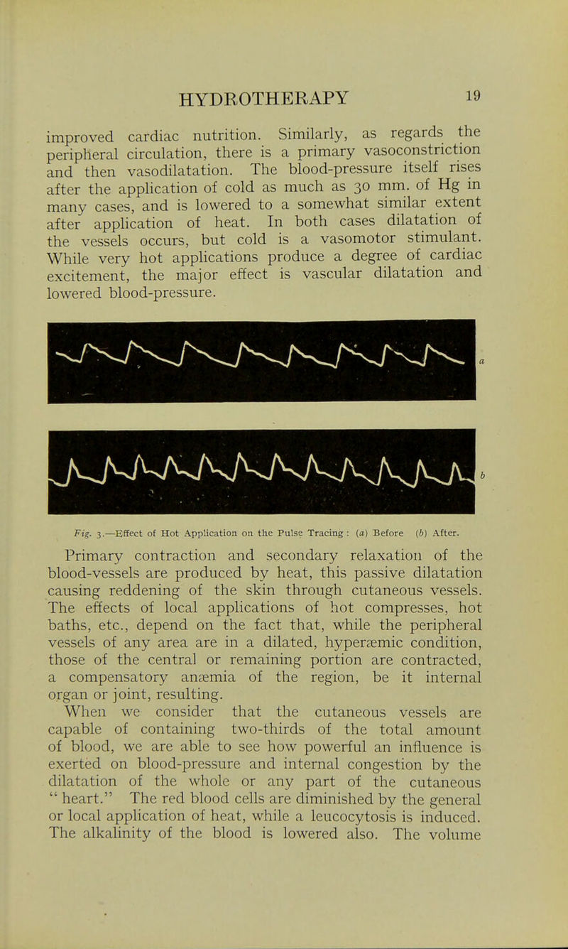 improved cardiac nutrition. Similarly, as regards the peripheral circulation, there is a primary vasoconstriction and then vasodilatation. The blood-pressure itself rises after the application of cold as much as 30 mm. of Kg in many cases, and is lowered to a somewhat similar extent after apphcation of heat. In both cases dilatation of the vessels occurs, but cold is a vasomotor stimulant. While very hot applications produce a degree of cardiac excitement, the major effect is vascular dilatation and lowered blood-pressure. Fig. 3.—Effect of Hot Application on the Pulse Tracing: (a) Before (b) After. Primary contraction and secondary relaxation of the blood-vessels are produced by heat, this passive dilatation causing reddening of the skin through cutaneous vessels. The effects of local applications of hot compresses, hot baths, etc., depend on the fact that, while the peripheral vessels of any area are in a dilated, hyperaemic condition, those of the central or remaining portion are contracted, a compensatory anaemia of the region, be it internal organ or joint, resulting. When we consider that the cutaneous vessels are capable of containing two-thirds of the total amount of blood, we are able to see how powerful an influence is exerted on blood-pressure and internal congestion by the dilatation of the whole or any part of the cutaneous  heart. The red blood cells are diminished by the general or local application of heat, while a leucocytosis is induced. The alkalinity of the blood is lowered also. The volume