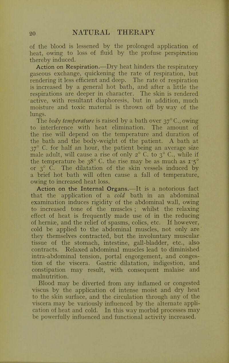 of the blood is lessened by the prolonged application of heat, owing to loss of fluid by the profuse perspiration thereby induced. Action on Respiration.—Dry heat hinders the respiratory gaseous exchange, quickening the rate of respiration, but rendering it less efficient and deep. The rate of respiration is increased by a general hot bath, and after a little the respirations are deeper in character. The skin is rendered active, with resultant diaphoresis, but in addition, much moisture and toxic material is thrown off by way of the lungs. The body temperature is raised by a bath over 37° C, owing to interference with heat elimination. The amount of the rise will depend on the temperature and duration of the bath and the body-weight of the patient. A bath at 37° C. for half an hour, the patient being an average size male adult, will cause a rise of only 2° C. to 3° C, while if the temperature be 38° C. the rise may be as much as i'5° or 3° C. The dilatation of the skin vessels induced by a brief hot bath will often cause a fall of temperature, owing to increased heat loss. Action on the Internal Organs.—It is a notorious fact that the application of a cold bath in an abdominal examination induces rigidity of the abdominal wall, owing to increased tone of the muscles ; whilst the relaxing effect of heat is frequently made use of in the reducing of hemiae, and the relief of spasms, colics, etc. If however, cold be applied to the abdominal muscles, not only are they themselves contracted, but the involuntary muscular tissue of the stomach, intestine, gall-bladder, etc., also contracts. Relaxed abdominal muscles lead to diminished intra-abdominal tension, portal engorgement, and conges- tion of the viscera. Gastric dilatation, indigestion, and constipation may result, with consequent malaise and malnutrition. Blood may be diverted from any inflamed or congested viscus by the apphcation of intense moist and dr}' heat to the skin surface, and the circulation through any of the viscera may be variously influenced by the alternate appli- cation of heat and cold. In this way morbid processes may be powerfully influenced and functional activity increased.