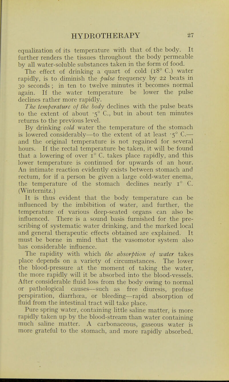 equalization of its temperature with that of the body. It further renders the tissues throughout the body permeable by all water-soluble substances taken in the form of food. The effect of drinking a quart of cold (i8° C.) water rapidly, is to diminish the pulse frequency by 22 beats in 30 seconds ; in ten to twelve minutes it becomes normal again. If the water temperature be lower the pulse declines rather more rapidly. The temperature of the body declines with the pulse beats to the extent of about -5° C, but in about ten minutes returns to the previous level. By drinking cold water the temperature of the stomach is lowered considerably—to the extent of at least -5° C.— and the original temperature is not regained for several hours. If the rectal temperature be taken, it will be found that a lowering of over 1° C. takes place rapidly, and this lower temperature is continued for upwards of an hour. An intimate reaction evidently exists between stomach and rectum, for if a person be given a large cold-water enema, the temperature of the stomach declines nearly 1° C. (Wintemitz.) It is thus evident that the body temperature can be influenced by the imbibition of water, and further, the temperature of various deep-seated organs can also be influenced. There is a sound basis furnished for the pre- scribing of systematic water drinking, and the marked local and general therapeutic effects obtained are explained. It must be borne in mind that the vasomotor system also has considerable influence. The rapidity with which the absorption of water takes place depends on a variety of circumstances. The lower the blood-pressure at the moment of taking the water, the more rapidly will it be absorbed into the blood-vessels. After considerable fluid loss from the body owing to normal or pathological causes—such as free diuresis, profuse perspiration, diarrhoea, or bleeding—rapid absorption of fluid from the intestinal tract will take place. Pure spring water, containing little saline matter, is more rapidly taken up by the blood-stream than water containing much saline matter. A carbonaceous, gaseous water is more grateful to the stomach, and more rapidly absorbed.