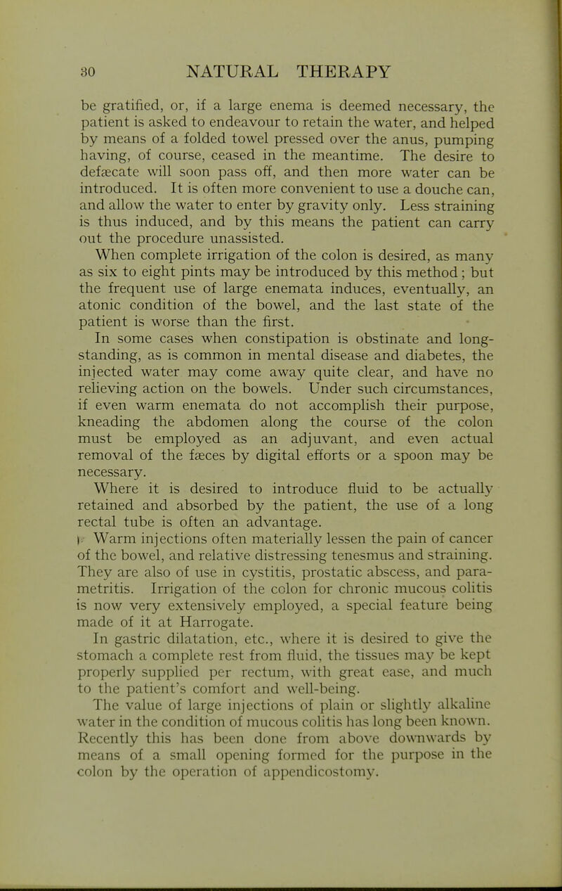 be gratified, or, if a large enema is deemed necessary, the patient is asked to endeavour to retain the water, and helped by means of a folded towel pressed over the anus, pumping having, of course, ceased in the meantime. The desire to defcccate will soon pass off, and then more water can be introduced. It is often more convenient to use a douche can, and allow the water to enter by gravity only. Less straining is thus induced, and by this means the patient can carry out the procedure unassisted. When complete irrigation of the colon is desired, as many as six to eight pints may be introduced by this method; but the frequent use of large enemata induces, eventually, an atonic condition of the bowel, and the last state of the patient is worse than the first. In some cases when constipation is obstinate and long- standing, as is common in mental disease and diabetes, the injected water may come away quite clear, and have no relieving action on the bowels. Under such circumstances, if even warm enemata do not accomplish their purpose, kneading the abdomen along the course of the colon must be employed as an adjuvant, and even actual removal of the faeces by digital efforts or a spoon may be necessary. Where it is desired to introduce fluid to be actually retained and absorbed by the patient, the use of a long rectal tube is often an advantage. |/ Warm injections often materially lessen the pain of cancer of the bowel, and relative distressing tenesmus and straining. They are also of use in cystitis, prostatic abscess, and para- metritis. Irrigation of the colon for chronic mucous colitis is now very extensively employed, a special feature being made of it at Harrogate. In gastric dilatation, etc., where it is desired to give the stomach a complete rest from fluid, the tissues may be kept properly supplied per rectum, with great ease, and much to the patient's comfort and well-being. The value of large injections of plain or slightl}^ alkaline water in the condition of mucous colitis has long been known. Recently this has been done from above downwards by means of a small opening formed for the purpose in the colon by the operation of appendicostomy.